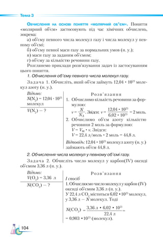 104
Тема 3
Обчислення на основі поняття «мо­­
ляр­­
ний об’єм». Поняття
«молярний об’єм» застосовують під час хімічних обчислень,
зокрема:
а) об’єму певного числа молекул газу і числа молекул у пев-
ному об’ємі;
б) об’єму певної маси газу за нормальних умов (н. у.);
в) маси газу за заданим об’ємом;
г) об’єму за кількістю речовини газу.
Розглянемо приклади розв’язування задач із застосуванням
цього поняття.
1. Обчислення об’єму певного числа молекул газу.
Задача 1. Обчисліть, який об’єм займуть 12,04 · 1023
моле-
кул азоту (н. у.).
Відомо:
N(N2
) = 12,04 ·1023
молекул
Розв’ язання
1.	 Обчислимо кількість речовини за фор­
му­
лою:
	 ν =
N
NA
. Звідси: ν =
12,04 · 1023
6,02 · 1023
= 2 моль.
2.	 Обчислимо об’єм азоту кількістю
ре­
човини 2 моль за формулою:
	 V = Vm · ν. Звідси:
V = 22,4 л/моль · 2 моль = 44,8 л.
Відповідь: 12,04 ·1023
молекул азоту (н. у.)
займають об’єм 44,8 л.
V(N2
) — ?
2. Обчислення числа молекул у певному об’ємі газу.
Задача 2. Обчисліть число молекул у карбон(ІV) оксиді
об’ємом 3,36 л (н. у.).
Відомо:
V(O2
) = 3,36 л
Розв ’ язання
І спосіб
1.Обчислюємочисломолекулукарбон(ІV)
оксиді об’ємом 3,36 л (н. у.).
У 22,4 л СО2
міститься 6,02 •1023
молекул,
у 3,36 л — N молекул. Тоді
= 0,903 •1023
(молекул).
N(CO2
) — ?
3,36 л • 6,02 • 1023
22,4 л
=
=
N(СO2
)
 