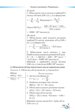 Кількість речовини. Розрахунки...
105
ІІ спосіб
1. Обчислюємо число молекул карбон(ІV)
оксиду об’ємом 3,36 л (н. у.) за формулою:
Звідси N(СO2
) =
0,903 · 1023
(молекул).
ІІІ спосіб
1. Обчислюємо, якій кількості речовини
карбон(ІV) оксиду відповідає об’єм 3,36 л
(н. у.) за формулою:
2. Обчислюємо число молекул у кар-
бон(ІV) оксиді кількістю речовини 0,15 моль:
N = NA
· ν; N(СO2
) = 6,02 · 1023
моль–1
·
· 0,15 моль = 0,903 ·1023
(молекул).
Відповідь: у карбон(ІV) оксиді об’ємом
3,36 л (н. у.) міститься 0,903 ·1023
молекул.
6,02 · 1023
моль–1
· 3,36 л
22,4 л/моль
=
=
ν =
V
Vm
.ν =
3,36 л
22,4 моль/л
= 0,15 моль.
3. Обчислення об’єму певної маси газу за нормальних умов.
Задача 3. Обчисліть об’єм кисню (н. у.) масою 6,4 г.
Відомо:
m(O2
) = 6,4 г
Розв’яз ання
1.	 Застосуємо формули:
	 V = Vm · ν; ν =
m
M
.
2.	 Знайдемо молярну масу кисню:
	 M(O2
) = 16 · 2 = 32 г/моль.
3.	 Обчислимо кількість речовини кисню:
	 ν(O2
) = 6,4 г : 32 г/моль = 0,2 моль.
4.	 Обчислимо об’єм кисню:
	 V(O2
) = 22,4 л/моль · 0,2 моль = 4,48 л
(н. у.).
Відповідь: кисень масою 6,4 г займе об’єм
4,48 л (н. у.).
V(O2
) – ?
ν =
N
NA
=
V
VM
. Визначимо N =
NA V
VM
• .
 