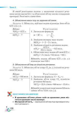 106
Тема 3
ІІ спосіб розв’язання полягає у визначенні кількості речо-
вини кисню масою 6,4 г та обчисленні об’єму кисню складанням
пропорції. Розв’яжіть самостійно.
4. Обчислення маси газу за заданим об’ємом.
Задача 4. Обчисліть, якій масі водню відповідає його об’єм
6,72 л (н. у.).
Відомо:
V(H2
) = 6,72 л
Розв’ язання
1.	 Застосуємо формули:
	 m = M · ν; ν =
V
Vm
.
m(H2
) — ?
2.	 Знайдемо молярну масу водню:
	 M(H2
) = 1 · 2 = 2 г/моль.
3.	 Знайдемо кількість речовини водню:
	 ν(H2
) =
6,72 л
22,4 л/моль
= 0,3 моль.
4.	 Обчислимо масу водню об’ємом 6,72 л:
	 m(H2
) = 2 г/моль · 0,3 моль = 0,6 г.
Відповідь: водень об’ємом 6,72 л (н. у.)
відповідає масі 0,6 г.
5. Обчислення об’єму за кількістю речовини.
Задача 5. Обчисліть об’єм хлору Cl2
(н. у.) кількістю речо-
вини 0,6 моль.
Відомо:
ν(Cl2
) = 0,6 моль
Розв ’ язання
1.	 Застосуємо формулу: V = Vm · ν.
2.	 Знайдемо об’єм хлору Cl2
кількістю
речовини 0,6 моль:
	 V(Cl2
) = 22,4 л/моль ·0,6 моль = 13,44 л.
Відповідь:хлоркількістюречовини0,6 моль
займає об’єм 13,44 л (н. у.).
V(Cl2
) — ?
ПІД­
СУ­
МО­
ВУ­
Є­
МО ВИВЧЕНЕ
•	 В однакових об’ємах різних газів за однакових умов міс-
титься однакове число молекул.
•	 Молярний об’єм Vm — відношення об’єму V до відповідної кіль­
кості речовини ν.
 
