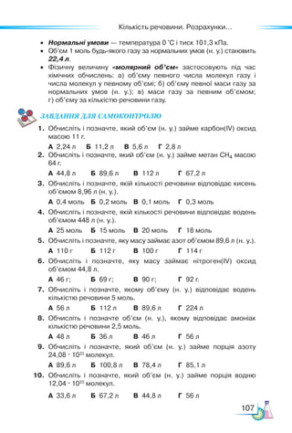 Кількість речовини. Розрахунки...
107
•	 Нормальні умови — температура 0 °С і тиск 101,3 кПа.
•	 Об’єм 1 моль будь-якого газу за нормальних умов (н. у.) становить
22,4 л.
•	 Фізичну величину «молярний об’єм» застосовують під час
хімічних обчислень: а) об’єму певного числа молекул газу і
числа молекул у певному об’ємі; б) об’єму певної маси газу за
нормальних умов (н. у.); в) маси газу за певним об’ємом;
г) об’єму за кількістю речовини газу.
ЗАВ­
ДАН­НЯ ДЛЯ СамоКОН­ТРО­
ЛЮ
1.	 Обчисліть і позначте, який об’єм (н. у.) займе карбон(IV) оксид
масою 11 г.
	 А	 2,24 л Б 11,2 л В 5,6 л Г 2,8 л
2.	 Обчисліть і позначте, який об’єм (н. у.) займе метан CH4 масою
64 г.
	 А	 44,8 л	 Б	 89,6 л	 В	 112 л	 Г	 67,2 л
3.	 Обчисліть і позначте, якій кількості речовини відповідає кисень
об’ємом 8,96 л (н. у.).
	 А	 0,4 моль	 Б	 0,2 моль	 В	 0,1 моль	 Г	 0,3 моль
4.	 Обчисліть і позначте, якій кількості речовини відповідає водень
об’ємом 448 л (н. у.).
	 А	 25 моль	 Б	 15 моль	 В	 20 моль	 Г	 18 моль
5.	 Обчисліть і позначте, яку масу займає азот об’ємом 89,6 л (н. у.).
	 А	 110 г	 Б	 112 г	 В	 100 г	 Г	 114 г
6.	 Обчисліть і позначте, яку масу займає нітроген(IV) оксид
об’ємом 44,8 л.
	 А	 46 г;	 Б	 69 г; 	 В	 90 г;	 Г	 92 г.
7.	 Обчисліть і позначте, якому об’єму (н. у.) відповідає водень
кількістю речовини 5 моль.
	 А	 56 л	 Б	 112 л	 В	 89,6 л	 Г	 224 л
8.	 Обчисліть і позначте об’єм (н. у.), якому відповідає амоніак
кількістю речовини 2,5 моль.
	 А	 48 л	 Б	 36 л	 В	 46 л	 Г	 56 л
9.	 Обчисліть і позначте, який об’єм (н. у.) займе порція азоту
24,08 · 1023
молекул.
	 А	 89,6 л	 Б	 100,8 л	 В	 78,4 л	 Г	 85,1 л
10.	 Обчисліть і позначте, який об’єм (н. у.) займе порція водню
12,04 · 1023
молекул.
	 А	 33,6 л	 Б	 67,2 л	 В	 44,8 л	 Г	 56 л
 