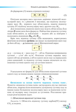 Кількість речовини. Розрахунки...
109
За формулою (1) можна отримати похідну:
M1
= D · M2                                (2)
Оскільки молярна маса чисельно дорівнює відносній моле-
кулярній масі, то з рівності 2 випливає, що відносну молеку-
лярну масу Mr1
першого газу обчислюють, знаючи відносну
густину D і відносну молекулярну масу другого газу Mr2
.
Для позначення, відносно якого газу ведуть обчислення, біля
літери D записують його формулу. Найчастіше відносну густину
газів обчислюють за найлегшим — воднем або за повітрям і
позначають відповідно DН2
або Dпов
.
Крім того, відносну густину газів визначають, користуючись
фізичною величиною густина, що вказує на відношення маси газу
до його об’єму, — ρ (читають «ро»). Математичний вираз:
m
V
ρ =
де ρ — густина; m — маса газу; V — об’єм. Одиниця вимірювання
густини — г/см3
або кг/м3
. Оскільки густина виражає масу
одного об’єму речовини, а об’єм одного моля газу за нормальних
умов однаковий, то відносну густину можна визначати як від-
ношення густини одного газу до густини іншого:
D =
ρ1
ρ2
Узагальнити всі формули для обчислення відносної густини
одного газу за іншим можна такими співвідношеннями:
Обчислення на основі поняття «відносна густина газів».
Поняття «відносна густина газів» застосовують під час хімічних
обчислень, зокрема коли визначають: а) відносну густину газу за
іншим газом; б) відносну молекулярну масу за відносною густи-
ною; в) молярну масу сполуки за густиною. Розглянемо при-
клади розв’язування задач.
1. Обчислення відносної густини газу.
Задача 1. Обчисліть відносну густину карбон(IV) оксиду
CO2
за воднем.
M1
M2
ρ1
ρ2
Mr1
Mr2
m1
m2
D =         = = = .
.
,
,
 