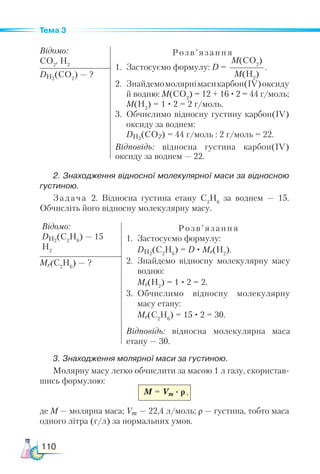 110
Тема 3
Відомо:
CO2
, H2
Розв’я зання
1.	 Застосуємо формулу: D =
M(CO2
)
M(Н2
)
.
2.	 Знайдемомолярніма­
сикарбон(IV) оксиду
й водню: M(CO2
) = 12 + 16 · 2 = 44 г/моль;
M(H2
) = 1 · 2 = 2 г/моль.
3.	 Обчислимо відносну густину кар­
бон(IV)
оксиду за воднем:
	 DH2
(СО2) = 44 г/моль : 2 г/моль = 22.
Відповідь: відносна густина карбон(IV)
оксиду за воднем — 22.
DН2
(СО2
) — ?
2. Знаходження відносної молекулярної маси за відносною
густиною.
Задача 2. Відносна густина етану C2
H6
за воднем — 15.
Обчисліть його відносну молекулярну масу.
Відомо:
DH2
(С2
Н6
) — 15
H2
Розв ’ язання
1.	 Застосуємо формулу:
	 DH2
(C2
H6
) = D · Mr(H2
).
2.	 Знайдемо відносну молекулярну масу
водню:
	 Mr(H2
) = 1 · 2 = 2.
3.	 Обчислимо відносну молекулярну
масу етану:
	 Mr(C2
H6
) = 15 · 2 = 30.
Відповідь: відносна молекулярна маса
етану — 30.
Mr(C2
H6
) — ?
3. Знаходження молярної маси за густиною.
Молярну масу легко обчислити за масою 1 л газу, скористав-
шись формулою:
M = Vm · ρ
де М — молярна маса; Vm — 22,4 л/моль; ρ — густина, тобто маса
одного літра (г/л) за нормальних умов.
,
 