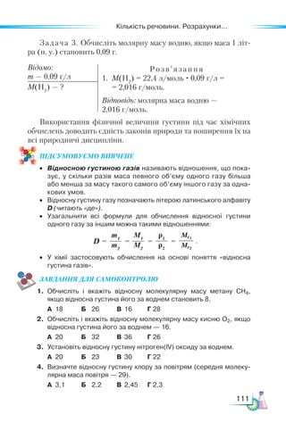 Кількість речовини. Розрахунки...
111
Задача 3. Обчисліть молярну масу водню, якщо маса 1 літ­
ра (н. у.) становить 0,09 г.
Відомо:
m — 0,09 г/л
Розв’я зання
1.	 M(Н2
) = 22,4 л/моль · 0,09 г/л =
	 = 2,016 г/моль.
Відповідь: молярна маса водню —
2,016 г/моль.
M(Н2
) — ?
Використання фізичної величини густини під час хімічних
обчислень доводить єдність законів природи та поширення їх на
всі природничі дисципліни.
ПІД­
СУ­
МО­
ВУ­
Є­
МО ВИВЧЕНЕ
•	 Відносною густиною газів називають відношення, що пока­
зує, у скільки разів маса певного об’єму одного газу більша
або менша за масу такого самого об’єму іншого газу за одна­
кових умов.
•	 Відносну густину газу позначають літерою латинського алфавіту
D (читають «де»).
•	 Узагальнити всі формули для обчислення відносної густини
одного газу за іншим можна такими відношеннями:
•	 У хімії застосовують обчислення на основі поняття «відносна
густина газів».
ЗАВ­
ДАН­НЯ ДЛЯ СамоКОН­ТРО­
ЛЮ
1.	 Обчисліть і вкажіть відносну молекулярну масу метану CH4,
якщо відносна густина його за воднем становить 8.
	 А	 18	 Б	 26	 В	 16	 Г	28
2.	 Обчисліть і вкажіть відносну молекулярну масу кисню О2, якщо
відносна густина його за воднем — 16.
	 А	 20	 Б	 32	 В	 36	 Г	26
3.	 Установіть відносну густину нітроген(IV) оксиду за воднем.
	 А	 20	 Б	 23	 В	 30	 Г	22
4.	 Визначте відносну густину хлору за повітрям (середня молеку­
лярна маса повітря — 29).
	 А	 3,1	 Б	 2,2	 В	 2,45	 Г	2,3
M1
M2
ρ1
ρ2
Mr1
Mr2
m1
m2
D =         = = = .
 