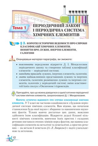 12
§ 3. КОРОТКІ ІСТОРИЧНІ ВІДОМОСТІ ПРО СПРОБИ
КЛАСИФІКАЦІЇ ХІМІЧНИХ ЕЛЕМЕНТІВ.
ПОНЯТТЯ ПРО ЛУЖНІ, ІНЕРТНІ ЕЛЕМЕНТИ,
ГАЛОГЕНИ
Опанувавши матеріал параграфа, ви зможете:
•	 пояснювати передумови відкриття Д. І. Менделєєвим
періодичного закону та створення таблиці класифікації
елементів — періодичної системи;
•	 наводити приклади лужних, інертних елементів, галогенів;
•	 знати найважливіших представників лужних та інертних
елементів, галогенів; розміщення лужних та інертних еле-
ментів, галогенів у періодичній системі; зміни властивос-
тей їхніх сполук з Оксигеном і гідроксидів.
Пригадайте, про що можна довідатися з однієї клітинки періодичної
системи хімічних елементів, запропонованої Д. І. Мен­
де­
лє­
євим.
Короткі історичні відомості про спроби класифікації хімічних
елементів. У 7 класі ви частково ознайомилися з будовою періо-
дичної системи хімічних елементів. Вам відомо, що початком
становлення будь-якої науки є збирання та накопичення науко-
вих фактів. Тільки маючи достатньо цих даних, можливо
здійснити їхню класифікацію. Відкриття дедалі більшої кіль-
кості хімічних елементів, вивчення їхніх простих і складних
речовин поставило вчених-хіміків перед фактом, що наявна кла-
сифікація елементів на металічні та неметалічні, а простих речо-
вин — на метали й неметали (А.-Л. Лавуазьє) є надто узагальне-
ною та неточною.
Тема 1
ПЕРІОДИЧНИЙ ЗАКОН
І ПЕРІОДИЧНА СИСТЕМА
ХІМІЧНИХ ЕЛЕМЕНТІВ
 