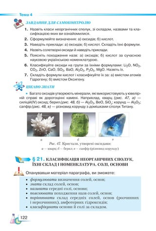 122
Тема 4
ЗАВ­
ДАН­НЯ ДЛЯ СамоКОН­ТРО­
ЛЮ
1.	 Назвіть класи неорганічних сполук, зі складом, назвами та кла­
сифікацією яких ви ознайомилися.
2.	 Сформулюйте визначення: а) оксидів; б) кислот.
3.	 Наведіть приклади: а) оксидів; б) кислот. Складіть їхні формули.
4.	 Назвіть солетворні оксиди й наведіть приклади.
5.	 Поясніть походження назв: а) оксидів; б) кислот за сучасною
науковою українською номенклатурою.
6.	 Класифікуйте оксиди на групи за їхніми формулами: Li2O, NO2,
CO2, ZnO, CaO, SO3, BaO, Al2O3, P2O5, MgO. Назвіть їх.
7.	 Складіть формули кислот і класифікуйте їх за: а) вмістом атомів
Гідрогену; б) вмістом Оксигену.
Цікаво знати
•  Багато оксидів утворюють мінерали, які використовують у ювелір­
ній справі як дорогоцінні камені. Наприклад, кварц (рис. 47, а) —
силіцій(IV) оксид; берил (рис. 48, б) — Al2O3, BeO, SiO2
; корунд — Al2O3;
сапфір (рис. 48, в) — різновид корунду з домішками сполук Титану.
§ 21. КЛАСИФІКАЦІЯ НЕОРГАНІЧНИХ СПОЛУК,­
ЇХНІ СКЛАД І НОМЕНКЛАТУРА. СОЛІ, ОСНОВИ
Опанувавши матеріал параграфа, ви зможете:
•	 формулювати визначення солей, основ;
•	 знати склад солей, основ;
•	 називати середні солі, основи;
•	 пояснювати походження назв солей, основ;
•	 порівнювати склад середніх солей, основ (розчинних
і нерозчинних), амфотерних гідроксидів;
•	 класифікувати основи й солі за складом.
а б в
Рис. 47. Кристали, утворені оксидами:
а — кварц; б — берил; в — сапфір (різновид корунду)
 