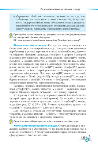 Основні класи неорганічних сполук
129
•	 формувати дбайливе ставлення до води як оксиду, що
забезпечує життєдіяльність живих організмів, ініціатив-
ність і підприємливість щодо збереження водних ресурсів;
навички безпечного поводження з оксидами, які заподіюють
шкоду людині, сільському господарству, виробництвам.
Пригадайте назви оксидів, що утворюються в атмосфері внаслідок
господарської діяльності людини.
Що вам відомо про найпоширеніший на Землі оксид — воду?
Фізичні властивості оксидів. Оксиди як сполуки елементів з
Оксигеном досить поширені в природі. За нормальних умов вони
перебувають у різних агрегатних станах: газоподібному, рідкому
та твердому. Наведемо приклади. Поширені в природі й утворені
внаслідок господарської діяльності людини карбон(ІV) оксид,
сульфур(ІV) оксид, нітроген(ІV) оксид є газами. Як вам відомо,
великі концентрації цих газів в атмосфері спричиняють утво-
рення кислотних дощів. Силіцій(ІV) оксид, фос­
фор(V) оксид,
магній оксид та інші тверді речовини — безбарвні або мають
характерне забарвлення. Зокрема, хром(ІІІ) оксид  — зе­
лений,
магній оксид — білий, ферум(ІІІ) оксид і нітро­
ген(ІV) оксид —
бурого кольору, а силіцій(ІV) оксид — безбарвний. Роз­
глянувши
зразки оксидів, ви наочно переконаєтеся в цьому.
Багатьом оксидам притаманний характерний запах. Напри-
клад, сульфур(ІV) оксид, нітроген(ІV) оксид — задушливі гази;
карбон(ІІ) оксид, карбон(ІV) оксид — без запаху, отруйні.
У твердому стані оксиди утворюють атомні, йонні або моле-
кулярні структури (кристалічні ґратки). До оксидів з молеку-
лярними кристалічними ґратками належать карбон(IV) оксид,
вода (див. рис. 33, б, 34, с. 82). Атомну кристалічну ґратку має
силіцій(ІV) оксид, йонну — алюміній оксид.
Для оксидів з атомними структурами характерна висока
твердість, з молекулярними — леткість. Температури плавлення
та кипіння змінюються в широкому діапазоні.
Складіть самостійно формули всіх згаданих у тексті оксидів.
Хімічні властивості основних оксидів. Оскільки оксиди є спо-
луками елементів з Оксигеном, то їм властиві як спільні, так і
відмінні властивості. Ураховуючи назви цих груп оксидів, можна
сформулювати їхнє визначення.
 