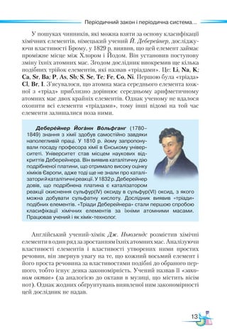 13
Періодичний закон і періодична система...
Періодичний закон і періодична система...
У пошуках чинників, які можна взяти за основу класифікації
хімічних елементів, німецький учений Й. Деберейнер, досліджу-
ючи властивості Брому, у 1829 р. виявив, що цей елемент займає
проміжне місце між Хлором і Йодом. Він установив поступову
зміну їхніх атомних мас. Згодом дослідник виокремив ще кілька
подібних трійок елементів, які назвав «тріадами». Це: Li, Na, K;
Са, Sr, Ba; P, As, Sb; S, Se, Te; Fe, Co, Ni. Першою була «тріада»
Cl, Br, I. З’ясувалося, що атомна маса середнього елемента кож-
ної з «тріад» приблизно дорівнює середньому арифметичному
атомних мас двох крайніх елементів. Однак ученому не вдалося
охопити всі елементи «тріадами», тому інші відомі на той час
елементи залишалися поза ними.
Деберейнер Йоганн Вольфганг (1780–
1849) знання з хімії здобув самостійно завдяки
наполегливій праці. У 1810 р. йому запропону­
вали посаду професора хімії в Єнському універ­
ситеті. Універ­
си­
тет  став місцем наукових від­
криттів Деберей­
не­
ра. Він виявив каталітичну дію
подрібненої пла­
тини, що отримало високу оцінку
хіміків Європи, адже тоді ще не знали про каталі­
заторийкаталітичніреакції.У 1832 р.Деберейнер
довів, що подрібнена платина є каталізатором
реакції окиснення сульфур(ІV) оксиду в сульфур(VІ) оксид, з якого
можна добувати сульфатну кислоту. Дослідник виявив «тріади»
подібних елементів. «Тріади Де­
бе­
рейнера» стали першою спробою
класифікації хімічних елементів за їхніми атомними масами.
Працював учений і як хімік-технолог.
Англійський учений-хімік Дж. Ньюлендс розмістив хімічні
еле­
мен­
тиводинрядзазростаннямїхніхатомнихмас.Аналізуючи
властивості елементів і властивості утворених ними простих
речовин, він звернув увагу на те, що кожний восьмий елемент і
його проста речовина за властивостями подібні до обраного пер-
шого, тобто існує деяка закономірність. Учений назвав її «зако-
ном октав» (за аналогією до октави в музиці, що містить вісім
нот). Однак жод­
них обґрунтувань виявленої ним закономірності
цей дослідник не надав.
 