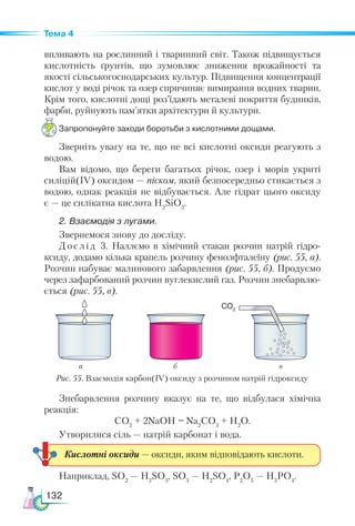 132
Тема 4
впливають на рослинний і тваринний світ. Також підвищується
кислотність ґрунтів, що зумовлює зниження врожайності та
якості сільськогосподарських культур. Підвищення концентрації
кислот у воді річок та озер спричиняє вимирання водних тварин.
Крім того, кислотні дощі роз’їдають металеві покриття будинків,
фарби, руйнують пам’ятки архітектури й культури.
Запропонуйте заходи боротьби з кислотними дощами.
Зверніть увагу на те, що не всі кислотні оксиди реагують з
водою.
Вам відомо, що береги багатьох річок, озер і морів укриті
силіцій(ІV) оксидом — піском, який безпосередньо стикається з
водою, однак реакція не відбувається. Але гідрат цього оксиду
є — це силікатна кислота Н2
SiO3
.
2. Взаємодія з лугами.
Звернемося знову до досліду.
Дослід 3. Наллємо в хімічний стакан розчин натрій гідро-
ксиду, додамо кілька крапель розчину фенолфталеїну (рис. 55, а).
Розчин набуває малинового забарвлення (рис. 55, б). Продуємо
через зафарбований розчин вуглекислий газ. Розчин знебарвлю-
ється (рис. 55, в).
Знебарвлення розчину вказує на те, що відбулася хімічна
реакція:
СО2
+ 2NaOH = Na2
CO3
+ H2
O.
Утворилися сіль — натрій карбонат і вода.
Наприклад, SО2
— Н2
SО3
, SО3
— Н2
SО4
, Р2
О5
— Н3
РО4
.
Кислотні оксиди — оксиди, яким відповідають кислоти.
Рис. 55. Взаємодія карбон(ІV) оксиду з розчином натрій гідроксиду
CO2
а б в
 