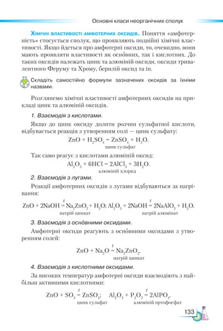 Основні класи неорганічних сполук
133
Хімічні властивості амфотерних оксидів. Поняття «амфотер-
ність» стосується сполук, що проявляють подвійні хімічні влас-
тивості. Якщо йдеться про амфотерні оксиди, то, очевидно, вони
мають проявляти властивості як основних, так і кислотних. До
таких оксидів належать цинк та алюміній оксиди, оксиди трива-
лентного Феруму та Хрому, берилій оксид та ін.
Складіть самостійно формули зазначених оксидів за їхніми
назвами.
Розглянемо хімічні властивості амфотерних оксидів на при-
кладі цинк та алюміній оксидів.
1. Взаємодія з кислотами.
Якщо до цинк оксиду долити розчин сульфатної кислоти,
відбувається реакція з утворенням солі — цинк сульфату:
ZnO + Н2
SО4
= ZnSО4
+ H2
O.
Так само реагує з кислотами алюміній оксид:
Al2
O3
+ 6HCl = 2AlCl3
+ 3H2
O.
2. Взаємодія з лугами.
Реакції амфотерних оксидів з лугами відбуваються за нагрі-
вання:
t t
ZnO + 2NaOH = Na2
ZnO2
+ H2
O; Al2
O3
+ 2NaOH = 2NaAlO2
+ H2
O.
натрій цинкат натрій алюмінат
3. Взаємодія з основними оксидами.
Амфотерні оксиди реагують з основними оксидами з утво-
ренням солей:
t
ZnO + Na2
O = Na2
ZnO2
.
натрій цинкат
4. Взаємодія з кислотними оксидами.
За високих температур амфотерні оксиди взаємодіють з най-
більш активними кислотними:
t t
ZnO + SO3
= ZnSO4
; Al2
O3
+ P2
O5
= 2AlPO4
.
цинк сульфат алюміній ортофосфат
цинк сульфат
алюміній хлорид
 