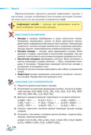 134
Тема 4
Проаналізувавши продукти реакцій амфотерних оксидів з
кислотами, лугами, основними й кислотними оксидами, бачимо,
що внаслідок усіх цих реакцій утворюються солі.
ПІД­
СУ­
МО­
ВУ­
Є­
МО ВИВЧЕНЕ
•	 Оксиди в природі перебувають у трьох агрегатних станах.
Утворюють молекулярні, атомні та йонні кристалічні ґратки.
Деякі мають забарвлення або можуть бути прозорі. Температури
плавлення і кипіння оксидів змінюються в широкому діапазоні.
Оксиди лужних і лужноземельних елементів реагують з водою.
•	 Основні оксиди — оксиди, яким відповідають основи. Вони
реагують з водою, кислотами й кислотними оксидами. Під час
реакцій з кислотами й кислотними оксидами утворюються солі.
•	 Кислотним оксидам відповідають кислоти. Вони вступають у
хімічну взаємодію з водою (виняток — SiO2
), основними окси­
дами й основами. Продуктами взаємодії кислотних оксидів з
основними та основами є солі.
•	 Основні й кислотні оксиди взаємодіють між собою з утворенням
солей.
•	 Амфотерні оксиди проявляють властивості основних і кислот­
них оксидів. Продуктами їхніх реакцій є солі.
ЗАВ­
ДАН­НЯ ДЛЯ СамоКОН­ТРО­
ЛЮ
1.	 Перелічіть фізичні властивості оксидів.
2.	 Розпізнайте за хімічними формулами основні, кислотні й амфо­
терні оксиди: CuO, MgO, Fe2
O3
, SO3
, P2
O5
, Al2
O3
, K2
O, SiO2
, BaO,
ZnO, CO2
, BeO, NO2
, Li2
O, Na2
O, SO2
.
3.	 Допишіть продукти реакцій і перетворіть їх на хімічні рівняння:
	 а) MgO + HCl = …;	 б) K2
O + H2
O = …;	 в) SO3
+ NaOH = …;
	 г) SO3
+ H2
O = …; 	 ґ) Al2
O3
+ H2
SO4
= …;	 д) ZnO + NaOH = …;
	 е) SO3
+ ZnO = …;	 є) Na2
O + CO2
= …;	 ж) Al2
O3
+ HCl = … .
4.	 Опишіть практичне значення реакції взаємодії кальцій оксиду
з водою.
5.	 Установіть, між якими з попарно взятих речовин, поданих фор­
мулами, можлива взаємодія:
	 а) BaO i H2
O; б) SO2
i HCl; в) SO2
i K2
O; г) CaO i HCl; ґ) K2
O i NaOH;
д) CO2
i NaOH; е) SO2
i P2
O5
; є) BaO i H2
SO4
.
Амфотерні оксиди — оксиди, які проявляють власти-
вості основних і кислотних оксидів.
 