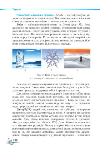 136
Тема 4
Поширеність оксидів у природі. Оксиди — хімічні сполуки, які
дуже часто трапляються в природі. В основному до них належать
сполуки активних металічних і неметалічних елементів.
Вода — найпоширеніший оксид на Землі (рис. 57). Вона
запов­
нює всі западини земної поверхні, утворюючи ріки, озера,
моря й океани. Просочуючись у ґрунт, вона утворює ґрунтові й
підземні води. Ця дивовижна речовина входить до складу гір-
ських порід і мінералів. Розчиняючи в собі деякі потрібні для
здоров’я людини солі, утворює цілющі мінеральні джерела, біля
яких розташовані курорти й лікувальні заклади.
Без води не можуть існувати живі організми — людина, рос-
лини, тварини. В організмі людини вода бере участь у всіх біо-
хімічних процесах, підтримує об’єм і пружність клітин.
Для життя та підтримування здоров’я людині потрібна чиста
вода, без домішок шкідливих речовин, що потрапляють у
водойми внаслідок господарської діяльності. Тому всі люди, які
живуть на нашій планеті, мають берегти воду — це справжнє
чудо природи, чиї таємниці ще не до кінця розкриті.
Силіцій(ІV) оксид теж належить до найбільш поширених
природних оксидів. Насамперед це пісок. У природі він залягає
окремими пластами, а також устилає дно водойм: річок, морів,
океанів. Крім піску, природа подарувала людині й прозорий
мінерал кварц (див. рис. 48, а; с. 122). Деякі його кристали сяга-
ють гігантських розмірів. Кварц утворює багато кристалічних
різновидів: гірський кришталь, димчастий кварц, аметист, котяче
око та ін., які завдяки домішкам мають різноманітне забарв-
лення. Кварц використовують у різних приладах  — оптичних,
а б в
Рис. 57. Вода в трьох станах:
а — рідкому; б — твердому; в — газоподібному
 