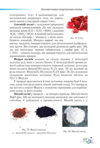 Основні класи неорганічних сполук
137
електронних, теле- й радіоапаратурі, для
виготовлення кварцового скла, як дорого-
цінні камені в ювелірній справі тощо.
Алюміній оксид є складовою природних
мінералів алюмосилікатів. До них належать
польовий шпат К2
О · Al2
О3
· 6SiO2
і коалініт
Al2
О3
· 2SiO2
·2Н2
О. Алюміній оксид входить
до складу бокситу — мінералу, з якого видо-
бувають алюміній. Мінерал корунд, що має
високу твердість, використовують для виготовлення шліфуваль-
них кругів. Він утворює два кольорові різновиди: рубін (рис. 58),
що має інтенсивне червоне забарвлення, і  сапфір (рис. 47, в,
с. 122) — синього кольору, які використовують для виготовлення
дорогоцінних прикрас.
Ферум оксиди входять до складу відомих у металургії
залізних руд, яких є досить багато. У металургійній промисло-
вості найчастіше використовують червоний залізняк, до складу
якого входить ферум(ІІІ) оксид Fe2
О3
(рис. 59, а), відомий як
руда гематит. Ферум(ІІ, ІІІ) оксид Fe3
О4
(рис. 59, б) є основною
складовою магнітного залізняка. Руда магнетит містить до
72,4 % Феруму.
У природі трапляються й інші залізняки, зокрема бурі й шпа-
тові, однак їхні руди мають інший хімічний склад. Усі мінерали,
що містять елемент Ферум, є основною сировиною для виробни-
цтва заліза та його сплавів.
Магній оксид у природі — це мінерал периклаз. Магній оксид
MgO (рис. 60) ще називають паленою магнезією, що пов’язано зі
способом її добування в промисловості. Магній оксид є у
Рис. 58. Рубін
а
б
Рис. 59. Ферум оксиди:
а — ферум(ІІІ) оксид; б — ферум(ІІ, ІІІ) оксид
Рис. 60. Магній оксид
 