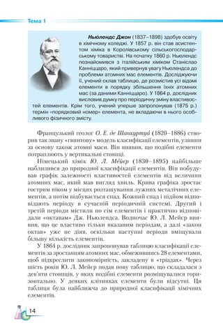 14
Тема 1
Ньюлендс Джон (1837–1898) здобув освіту
в хімічному коледжі. У 1857 р. він став асистен­
том хіміка в Королівському сільськогосподар­
ському товаристві. На початку 1860 р. Ньюлендс
познайомився з італійським хіміком  Станіслао
Канніццаро, який привернув увагу Ньюлендса до
проблеми атомних мас елементів. Досліджуючи
її, учений склав таблицю, де розмістив усі відомі
елементи в порядку збільшення їхніх атомних
мас (за даними Канніццаро). У 1864 р. дослідник
висловив думку про періодичну зміну властивос­
тей елементів. Крім того, учений уперше запропонував (1875 р.)
термін «порядковий номер» елемента, не вкладаючи в нього особ-
ливого фізичного змісту.
Французький геолог О. Е. де Шанкуртуа (1820–1886) ство-
рив так звану «гвинтову» модель класифікації елементів, узявши
за основу також атомні маси. Він виявив, що подібні елементи
потрапляють у вертикальні стовпці.
Німецький хімік Ю. Л. Мейєр (1830–1895) найбільше
наблизився до природної класифікації елементів. Він побуду-
вав графік залежності властивостей елементів від величини
атомних мас, який  мав вигляд хвиль. Крива графіка зростає
гострим піком у місцях розташування лужних металічних еле-
ментів, а потім відбувається спад. Кожний спад і підйом відпо-
відають періоду в сучасній періодичній системі. Другий і
третій періоди містили по сім елементів і практично відпові-
дали «октавам» Дж. Ньюлендса. Водночас Ю. Л. Мейєр вия-
вив, що це властиво тільки вказаним періодам, а далі «закон
октав» уже не діяв, оскільки наступні періоди вміщували
більшу кількість елементів.
У 1864 р. дослідник запропонував таблицю класифікації еле-
ментів за зростанням атомних мас, обмежившись 28 елементами,
щоб підкреслити закономірність, закладену в «тріадах». Через
шість років Ю. Л. Мейєр подав нову таблицю, що складалася з
дев’яти стовпців, у яких подібні елементи розміщувалися гори-
зонтально. У деяких клітинках елементи були відсутні. Ця
таблиця була найближча до природної класифікації хімічних
елементів.
 
