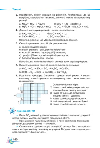 140
Тема 4
3.	 Перетворіть схеми реакцій на рівняння, поставивши, де це
потрібно, коефіцієн­
ти, і вкажіть, для чого можна використати ці
реакції:
	 а) Na2
O + H2
O → NaOH;	 б) BaO + H2
O → Ba(OH)2
;	
	 в) MgO + HCl → MgCl2
+ H2
O;	 г) CO2
+ NaOH → Na2
CO3
+ H2
O.
4.	 Допишіть продукти реакцій, поставте коефіцієнти:
	 а) P2
O5
+ H2
O = … ; 	 б) SrO + H2
O = … ;
	 в) CaO + HNO3
= … ; 	 г) SO3
+ NaOH = … .
	 Назвіть речовини, що утворилися внаслідок реакцій.
5.	 Складіть рівняння реакцій між речовинами:
	 а) калій оксидом і водою;
	 б) барій оксидом і сульфатною кислотою;
	 в) кальцій оксидом і сульфур(VI) оксидом;
	 г) сульфур(IV) оксидом і натрій гідроксидом;
	 ґ) фосфор(V) оксидом і водою.
	 Поясніть, які хімічні властивості оксидів вони характеризують.
6.	 Складіть рівняння реакцій, що протікають за схемами:
	 а) Н2
О2
→ O2
→ SO2
→ SO3
→ H2
SO4
→ CuSO4
;
	 б) HgO → O2
→ CaO → Ca(OH)2
→ Ca(NO3
)2
.
7.	 Розв’яжіть кросворд. Заповніть горизонтальні рядки. У верти­
кальному стовпці отримаєте загальну назву одного з класів неорга­
нічних сполук.
1. Складова частина ядра.
2. Назва солей, які отримують під час
взаємодії цинк оксиду з лугами.
3. Назва речовин, до складу яких
входять катіони Гідрогену.
4. Назва солей хлоридної кислоти.
5. Найпоширеніший оксид на Землі.
6. Назва солей йодидної кислоти.
Цікаво знати
•   Пісок SiO2
наявний у деяких живих організмів. Наприклад, у крові й
плазмі людини масова частка його становить 0,001 %.
•   Проникнення пилу піску в бронхи й легені викликає тяжкі захво­
рювання дихальних шляхів — силікози.
•   Силікагель є однією з форм силіцій(ІV) оксиду. Його використо­
вують як гігроскопічну речовину, осушувач. Входить до складу медич­
ного препарату «Біле вугілля».
1
2
3
4
5
6
 