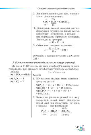 Основні класи неорганічних сполук
143
3.	 Запишемо маси й відомі дані, викорис-
тавши рівняння реакції:
СаО
56 г
H2
O
18 г
+ = Са(ОН)2
.
х 72 г
4.	Підписавши числові значення мас під
формулами речовин, за якими будемо
виконувати обчислення, а невідомі —
над формулами, отримаємо пропорцію.
Від­
повідно до пропорції
х : 56 = 72 : 18.
5.	 Обчислимо невідоме, позначене х:
х =
56 г · 72 г
18 г
= 224 г.
Відповідь: у реакцію вступить СаО масою
224 г.
2. Обчислення мас реагентів за масою продукту реакції.
Задача 2. Обчисліть, які маси фосфор(V) оксиду та води
треба взяти, щоб отримати ортофосфатну кислоту масою 68,6 г.
Відомо:
m(H3
PO4
) = 68,6 г
Розв’я зання
І спосіб
1.	 Обчислюємо молярні маси реагентів і
продукту реакції:
	 М(Р2
О5
) = 31 · 2 + 16 · 5 = 142 г/моль;
	 М(H2
О) = 1 · 2 + 16 = 18 г/моль;
	 М(Н3
РО4
) = 1 · 3 + 31 + 16 · 4 =
= 98 г/моль.
2.	 Записуємо рівняння реакції так, як у
попередній задачі, тобто підписуємо
відомі дані під формулами речовин,
а не­
відомі — над формулами:
Р2
О5
142 г
3H2
O
3 · 18 г
2H3
PO4
2 · 98 г
+ =
х y 68,6 г
.
m(P2
O5
) — ?
m(H2
O) — ?
 