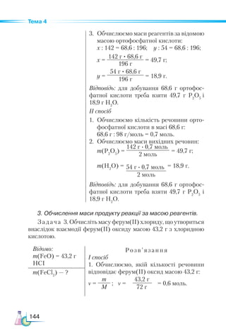 144
Тема 4
142 г · 0,7 моль
2 моль
54 г · 0,7 моль
2 моль
3. Обчислення маси продукту реакції за масою реагентів.
Задача 3. Обчисліть масу ферум(ІІ) хлориду, що утвориться
внаслідок взаємодії ферум(ІІ) оксиду масою 43,2 г з хлоридною
кислотою.
3.	 Обчислюємо маси реагентів за відомою
масою ортофосфатної кислоти:
	 х : 142 = 68,6 : 196; y : 54 = 68,6 : 196;
	 х =
142 г · 68,6 г
196 г
= 49,7 г;
	 y =
54 г · 68,6 г
196 г
= 18,9 г.
Відповідь: для добування 68,6 г ортофос-
фатної кислоти треба взяти 49,7 г Р2
О5
і
18,9 г Н2
О.
ІI спосіб
1.	 Обчислюємо кількість речовини орто-
фосфатної кислоти в масі 68,6 г:
	 68,6 г : 98 г/моль = 0,7 моль.
2.	 Обчислюємо маси вихідних речовин:
	 m(Р2
О5
) = = 49,7 г;
	 m(H2
О) = = 18,9 г.
Відповідь: для добування 68,6 г ортофос-
фатної кислоти треба взяти 49,7 г Р2
О5
і
18,9 г Н2
О.
Відомо:
m(FeO) = 43,2 г
HCI
Розв’ язання
І спосіб
1. Обчислюємо, якій кількості речовини
відповідає ферум(ІІ) оксид масою 43,2 г:
ν =
m
M
; ν =
43,2 г
72 г
= 0,6 моль.
m(FeCl2
) — ?
 