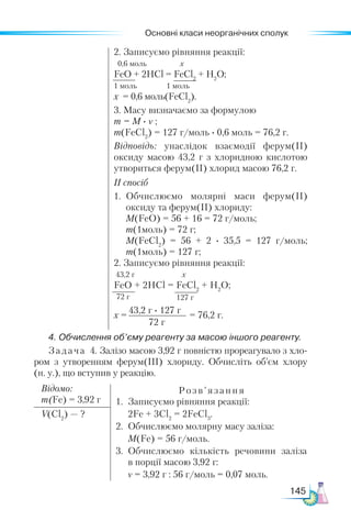 Основні класи неорганічних сполук
145
2. Записуємо рівняння реакції:
0,6 моль х
FeO + 2НСl = FeCl2
+ H2
O;
1 моль 1 моль
х = 0,6 моль(FeCl2
).
3. Масу визначаємо за формулою
m = M · ν ;
m(FeCl2
) = 127 г/моль · 0,6 моль = 76,2 г.
Відповідь: унаслідок взаємодії ферум(ІІ)
оксиду масою 43,2 г з хлоридною кислотою
утвориться ферум(ІІ) хлорид масою 76,2 г.
ІІ спосіб
1.	 Обчислюємо молярні маси ферум(ІІ)
оксиду та ферум(ІІ) хлориду:
	 M(FeO) = 56 + 16 = 72 г/моль;
m(1моль) = 72 г;
	 M(FeCl2
) = 56 + 2 · 35,5 = 127 г/моль;
m(1моль) = 127 г;
2. Записуємо рівняння реакції:
43,2 г х
FeO + 2НСl = FeCl2
+ H2
O;
х = = 76,2 г.
4. Обчислення об’єму реагенту за масою іншого реагенту.
Задача 4. Залізо масою 3,92 г повністю прореагувало з хло-
ром з утворенням ферум(ІІІ) хлориду. Обчисліть об’єм хлору
(н. у.), що вступив у реакцію.
Відомо:
m(Fe) = 3,92 г
Розв’язання
1.	 Записуємо рівняння реакції:
	 2Fe + 3Cl2
= 2FeCl3
.
2.	 Обчислюємо молярну масу заліза:
	 М(Fe) = 56 г/моль.
3.	 Обчислюємо кількість речовини заліза
в порції масою 3,92 г:
	 ν = 3,92 г : 56 г/моль = 0,07 моль.
V(Cl2
) — ?
72 г 127 г
43,2 г · 127 г
72 г
 
