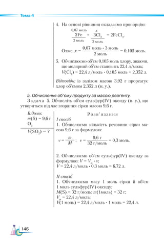 146
Тема 4
4.	 На основі рівняння складаємо пропорцію:
2Fe
2 моль
3Cl2
3 моль
+ = 2FeCl3
.
х
0,07 моль
	 Отже, х =
0,07 моль · 3 моль
2 моль
= 0,105 моль.
5.	 Обчислюємо об’єм 0,105 моль хлору, знаючи,
що молярний об’єм становить 22,4 л/моль:
	 V(Cl2
) = 22,4 л/моль · 0,105 моль = 2,352 л.
Відповідь: із залізом масою 3,92 г прореагує
хлор об’ємом 2,352 л (н. у.).
5. Обчислення об’єму продукту за масою реагенту.
Задача 5. Обчисліть об’єм сульфур(ІV) оксиду (н. у.), що
утвориться під час згоряння сірки масою 9,6 г.
Відомо:
m(S) = 9,6 г
O2
Розв’язання
І спосіб
1. Обчислюємо кількість речовини сірки ма-
сою 9,6 г за формулою:
2. Обчислюємо об’єм сульфур(ІV) оксиду за
формулою: V = Vm
· ν;
V = 22,4 л/моль · 0,3 моль = 6,72 л.
ІІ спосіб
1. Обчислюємо масу 1 моль сірки й об’єм
1 моль сульфур(ІV) оксиду:
M(S) = 32 г/моль; m(1моль) = 32 г;
Vm
= 22,4 л/моль;
V(1 моль) = 22,4 л/моль · 1 моль = 22,4 л.
V(SO2
) — ?
ν =
m
M
; ν =
9,6 г
32 г/моль
= 0,3 моль.
 