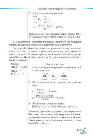 Основні класи неорганічних сполук
147
2. Записуємо рівняння реакції:
Відповідь: під час згоряння сірки масою 9,6 г
утворився сульфур(ІV) оксид об’ємом 6,72 л.
6. Обчислення кількості речовини реагенту та продукту
реакції за відомою кількістю речовини іншого реагенту.
Задача 6. Обчисліть кількість речовини азоту, що всту-
пив у реакцію, і кількість речовини амоніаку, що утворився
внаслідок реакції, якщо прореагував водень кількістю речо-
вини 9 моль. Який об’єм амоніаку (н. у.) відповідає такій кіль-
кості речовини?
Відомо:
ν(Н2
) = 9 моль
Розв’язання
1.	 Записуємо рівняння реакції та підписуємо й
надписуємо дані:
9 моль х y
3H2
+ N2
= 2NH3
.
3 моль 1 моль 2 моль
2.	 Обчислюємо кількості речовин азоту й амо-
ніаку:
	 х =
9 моль
3 моль
= 3 моль;
	 y =
9 моль · 2 моль
3 моль
= 6 моль.
3.	 Обчислюємо об’єм амоніаку:
	 V(NH3
) = 22,4 л/моль · 6 моль = 134,4 л.
Відповідь: у реакцію з воднем кількістю речовини
9 моль вступить азот кількістю речовини 3 моль і
утвориться амоніак кількістю речовини 6 моль.
Об’єм такої кількості речовини амоніаку стано-
вить 134,4 л (н. у.).
ν(N2
) — ?
V(NН3
) — ?
S + O2
= SO2
↑
32 г 22,4 г
6,72 л.
9, 6 г · 22,4 л
32 г
= =
х
х
;
9,6 г
 