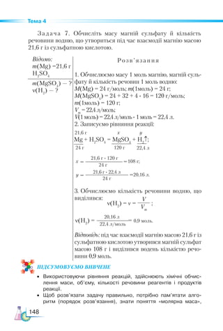 148
Тема 4
Задача 7. Обчисліть масу магній сульфату й кількість
речовини водню, що утвориться під час взаємодії магнію масою
21,6 г із сульфатною кислотою.
Відомо:
m(Mg) =21,6 г
H2
SO4
Розв’язання
1. Обчислюємо масу 1 моль магнію, магній суль-
фату й кількість речовин 1 моль водню:
M(Mg) = 24 г/моль; m(1моль) = 24 г;
M(MgSO4
) = 24 + 32 + 4 · 16 = 120 г/моль;
m(1моль) = 120 г;
Vm
=22,4л/моль;
V(1моль)=22,4л/моль· 1моль= 22,4 л.
2. Записуємо рівняння реакції:
3. Обчислюємо кількість речовини водню, що
виділився:
Відповідь: під час взаємодії магнію масою 21,6 г із
сульфатною кислотою утворився магній сульфат
масою 108 г і виділився водень кількістю речо-
вини 0,9 моль.
m(MgSO4
) — ?
ν(Н2
) — ?
Mg + H2
SO4
= MgSO4
+ H2
↑;
24 г 22,4 л
120 г
108 г;
20,16 л.
21,6 г · 120 г
24 г
=
=
=
=
х у
х
у
21,6 г
ν(H2
) = ν =
V
Vm
;
ν(H2
) = = 0,9 моль.
20,16 л
22,4 л/моль
ПІД­
СУ­
МО­
ВУ­
Є­
МО ВИВЧЕНЕ
•	 Використовуючи рівняння реакцій, здійснюють хімічні обчис­
лення маси, об’єму, кількості речовини реагентів і продуктів
реакції.
•	 Щоб розв’язати задачу правильно, потрібно пам’ятати алго­
ритм (порядок розв’язання), знати поняття «молярна маса»,
21,6 г · 22,4 л
24 г
 