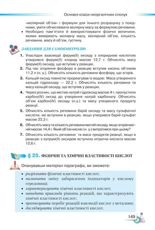 Основні класи неорганічних сполук
149
«молярний об’єм» і формули для їхнього розрахунку з похід­
ними, уміти обчислювати молярну масу за формулою речовини.
•	 Необхідно пам’ятати й використовувати фізичні величини,
якими вимірюють молярну масу, молярний об’єм, кількість
речовини, масу й об’єм, густину.
ЗАВ­
ДАН­НЯ ДЛЯ СамоКОН­ТРО­
ЛЮ
1.	 Унаслідок взаємодії ферум(ІІ) оксиду з хлоридною кислотою
утворився ферум(ІІ) хлорид масою 12,7 г. Обчисліть масу
ферум(ІІ) оксиду, що вступив у реакцію.
2.	 Під час згоряння фосфору в реакцію вступив кисень об’ємом
11,2 л (н. у.). Обчисліть кількість речовини фосфору, що згорів.
3.	 Кальцій оксид повністю прореагував із водою. Маса утвореного
кальцій гідроксиду — 22,2 г. Обчисліть кількість речовини та
масу кальцій оксиду, що вступив у реакцію.
4.	 Через розчин, що містив натрій гідроксид масою 4 г, пропустили
карбон(ІV) оксид до утворення натрій карбонату. Обчисліть
об’єм карбон(ІV) оксиду (н.у.) та масу утвореного продукту
реакції.
5.	 Обчисліть кількість речовини барій оксиду та масу сульфатної
кислоти, які вступили в реакцію, якщо утворився барій сульфат
масою 23,3 г.
6.	 Обчислітьмасутакількістьречовинимагнійоксиду,якщозгорівмаг­
ній масою 14,4 г. Який об’єм кисню (н. у.) витратився при цьому?
7.	 Обчисліть кількість речовини та маси продуктів реакції, якщо в
реакцію з купрум(ІІ) оксидом вступила нітратна кислота масою
12,6 г.
§ 25. ФІЗИЧНІ ТА ХІМІЧНІ ВЛАСТИВОСТІ КИСЛОТ
Опанувавши матеріал параграфа, ви зможете:
•	 розрізняти фізичні властивості кислот;
•	 визначати зміну забарвлення індикаторів у кислому
се­
редовищі;
•	 характеризувати хімічні властивості кислот;
•	 наводити приклади рівнянь реакцій, що характеризують
хімічні властивості кислот;
•	 прогнозувати перебіг реакцій взаємодії кислот з металами;
•	 досліджувати хімічні властивості кислот.
 