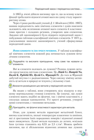 15
Періодичний закон і періодична система...
А 1865 р. вчені дійшли висновку про те, що за основу класи-
фікації треба взяти відносні атомні маси як єдину сталу характе-
ристику атома.
Через 4 роки російський учений Д. І. Менделєєв (1834–1907),
виявив періодичність змін хімічних елементів і зумів пояснити
залежність між величиною атомної маси елемента й властивос-
тями простих і складних речовин, утворених цим елементом.
Завдяки цій закономірності було відкрито періодичний закон і
побудовано таблицю класифікації хімічних елементів. У 1871 р.,
узагальнивши виявлені закономірності, учений сформулював
періодичний закон.
Лужні елементи та їхні прості речовини. У таблиці класифіка-
ції хімічних елементів кожний ряд починається лужним мета-
лічним елементом.
Подумайте та висловте припущення, чому саме так назвали ці
елементи.
Які ж елементи належать до лужних? Родина лужних мета-
лів представлена шістьма елементами. Це Літій Li, Натрій Na,
Калій K, Рубідій Rb, Цезій Cs, Францій Fr. До того ж Францій
добутий штучно і є радіоактивним. Через високу хімічну актив-
ність ці метали в природі не існують у вільному стані.
Визначте розміщення цих металів у періодичній системі.
Як видно з таблиці, вони утворюють цілу підгрупу в пер-
шому вертикальному стовпці елементів. Це означає, що лужні
елементи мають подібні як фізичні, так і хімічні властивості, у
сполуках завжди одновалентні. Усі прості речовини, утворені
цими елементами, є типовими металами.
Пригадайте, які фізичні властивості характерні для металів.
Отже, для лужних металів характерні металічний блиск,
висока пластичність, низькі температури плавлення та кипіння,
які зі зростанням їхніх порядкових номерів і відносної атомної
маси знижуються. Лужні метали належать до легких, оскільки
їхня густина становить від 0,53 до 2,3 г/см3
. Можна зробити
висновок, що зі збільшенням відносних атомних мас лужних
 