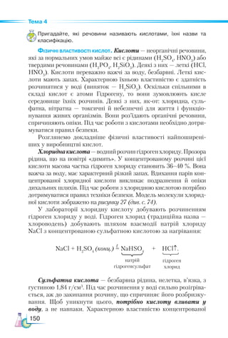 150
Тема 4
Пригадайте, які речовини називають кислотами, їхні назви та
класифікацію.
Фізичні властивості кислот. Кислоти — неорганічні речовини,
які за нормальних умов майже всі є рідинами (Н2
SO4
, HNO3
) або
твердими речовинами (H3
PO4
, H2
SiO3
). Деякі з них — леткі (HCl,
HNO3
). Кислоти переважно важчі за воду, безбарвні. Леткі кис-
лоти мають запах. Характерною їхньою властивістю є здатність
розчинятися у воді (виняток — H2
SiO3
). Оскільки спільними в
складі кислот є атоми Гідрогену, то вони зумовлюють кисле
середовище їхніх розчинів. Деякі з них, як-от: хлоридна, суль-
фатна, нітратна — токсичні й небезпечні для життя і функціо­
нування живих організмів. Вони роз’їдають органічні речовини,
спричиняють опіки. Під час роботи з кислотами необхідно дотри-
муватися правил безпеки.
Розглянемо докладніше фізичні властивості найпоширені-
ших у виробництві кислот.
Хлориднакислота—воднийрозчингідрогенхлориду.Прозора
рідина, що на повітрі «димить». У концентрованому розчині цієї
кислоти масова частка гідроген хлориду становить 36–40 %. Вона
важча за воду, має характерний різкий запах. Вдихання парів кон-
центрованої хлоридної кислоти викликає подразнення й опіки
дихальних шляхів. Під час роботи з хлоридною кислотою потрібно
дотримуватися правил техніки безпеки. Модель молекули хлорид-
ної кислоти зображено на рисунку 27 (див. с. 74).
У лабораторії хлоридну кислоту добувають розчиненням
гідроген хлориду у воді. Гідроген хлорид (традиційна назва —
хлороводень) добувають шляхом взаємодії натрій хлориду
NaCl з концентрованою сульфатною кислотою за нагрівання:
					
NaCl + H2
SO4
(конц.) = NaHSO4
+ HCl↑.
Сульфатна кислота — безбарвна рідина, нелетка, в’язка, з
густиною 1,84 г/см3
. Під час розчинення у воді сильно розігріва-
ється, аж до закипання розчину, що спричиняє його розбризку-
вання. Щоб уникнути цього, потрібно кислоту вливати у
воду, а не навпаки. Характерною властивістю концентрованої
t
натрій
гідрогенсульфат
гідроген
хлорид
 