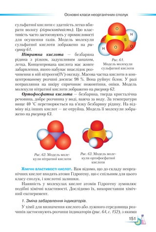 Основні класи неорганічних сполук
151
сульфатної кислоти є здатність легко вби-
рати вологу (гігроскопічність). Цю влас-
тивість часто застосовують у промисловості
для осушення газів. Модель молекули
сульфатної кислоти зображено на ри-
сунку 61.
Нітратна кислота — безбарвна
рідина з різким, задушливим запахом,
летка. Концентрована кислота має жовте
забарвлення, якого набуває внаслідок роз-
чинення в ній нітроген(ІV) оксиду. Масова частка кислоти в кон-
центрованому розчині досягає 98  %. Вона руйнує білок. У разі
потрапляння на шкіру спричиняє пожовтіння, опіки. Модель
молекули нітратної кислоти зображено на рисунку 62.
Ортофосфатна кислота — безбарвна, тверда кристалічна
речовина, добре розчинна у воді, важча за воду. За температури
вище 40 °С перетворюється на в’язку безбарвну рідину. На від-
міну від інших кислот — не отруйна. Модель її молекули зобра-
жено на рисунку 63.
Рис. 61.
Модель молекули
сульфатної кислоти
O
O
O
O
H
H
S
Рис. 62. Модель моле-
кули нітратної кислоти
Рис. 63. Модель моле-
кули ортофосфатної
кислоти
Хімічні властивості кислот. Вам відомо, що до складу неорга-
нічних кислот входять атоми Гідрогену, що є спільним для цього
класу сполук, і кислотні залишки.
Наявність у молекулах кислот атомів Гідрогену зумовлює
подібні хімічні властивості. Дослідимо їх, використавши хіміч-
ний експеримент.
1. Зміна забарвлення індикаторів.
У хімії для визначення кислого або лужного середовища роз-
чинів застосовують розчини індикаторів (рис. 64, с. 152), з якими
 