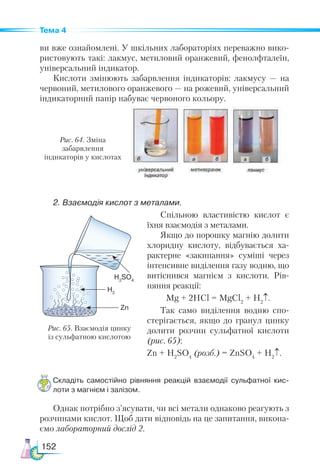 152
Тема 4
ви вже ознайомлені. У шкільних лабораторіях переважно вико-
ристовують такі: лакмус, метиловий оранжевий, фенолфталеїн,
універсальний індикатор.
Кислоти змінюють забарвлення індикаторів: лакмусу — на
червоний, метилового оранжевого — на рожевий, універсальний
індикаторний папір набуває червоного кольору.
Рис. 65. Взаємодія цинку
із сульфатною кислотою
H2
SO4
H2
Zn
Рис. 64. Зміна
забарвлення
індикаторів у кислотах
2. Взаємодія кислот з металами.
Спільною властивістю кислот є
їхня взаємодія з металами.
Якщо до порошку магнію долити
хлоридну кислоту, відбувається ха-
рактерне «закипання» суміші через
інтенсивне виділення газу водню, що
витіснився магнієм з кислоти. Рів-
няння реакції:
Mg + 2HCl = MgCl2
+ H2
↑.
Так само виділення водню спо-
стерігається, якщо до гранул цинку
долити розчин сульфатної кислоти
(рис. 65):
Zn + H2
SO4
(розб.) = ZnSO4
+ H2
↑.
Складіть самостійно рівняння реакцій взаємодії сульфатної кис­
лоти з магнієм і залізом.
Однак потрібно з’ясувати, чи всі метали однаково реагують з
розчинами кислот. Щоб дати відповідь на це запитання, викона-
ємо лабораторний дослід 2.
 