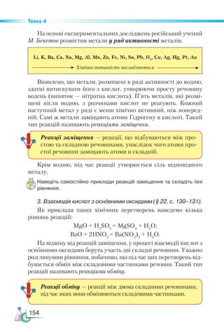 154
Тема 4
На основі експериментальних досліджень російський учений
М. Бекетов розмістив метали у ряд активності металів.
Li, K, Ba, Ca, Na, Mg, Al, Mn, Zn, Fe, Ni, Sn, Pb, H2
, Cu, Ag, Hg, Pt, Au
Хімічна активність послаблюється
Виявлено, що метали, розміщені в ряді активності до водню,
здатні витискувати його з кислот, утворюючи просту речовину
водень (виняток — нітратна кислота). П’ять металів, які розмі-
щені після водню, з розчинами кислот не реагують. Кожний
наступний метал у ряді є менш хімічно активний, ніж поперед­
ній. Самі ж метали заміщають атоми Гідрогену в кислоті. Такий
тип реакцій називають реакціями заміщення.
Крім водню, під час реакції утворюється сіль відповідного
металу.
Наведіть самостійно приклади реакцій заміщення та складіть їхні
рівняння.
3. Взаємодія кислот з основними оксидами (§ 22, с. 130–131).
Як приклади таких хімічних перетворень наведемо кілька
рівнянь реакцій:
MgO + H2
SO4
= MgSO4
+ H2
O;
BaO + 2HNO3
= Ba(NO3
)2
+ H2
O.
На відміну від реакцій заміщення, у процесі взаємодії кислот з
основними оксидами беруть участь дві складні речовини. Уважно
розглянувши рівняння, побачимо, що під час цих перетворень від-
бувається обмін між складовими частинками речовин. Такий тип
реакцій називають реакціями обміну.
Реакції заміщення — реакції, що відбуваються між про-
стою та складною речовинами, унаслідок чого атоми про-
стої речовини заміщають атоми в складній.
Реакції обміну — реакції між двома складними речовинами,
під час яких вони обмінюються складовими частинками.
 