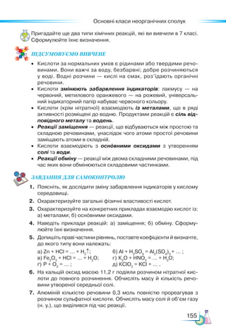 Основні класи неорганічних сполук
155
Пригадайте ще два типи хімічних реакцій, які ви вивчили в 7 класі.
Сформулюйте їхнє визначення.
ПІД­
СУ­
МО­
ВУ­
Є­
МО ВИВЧЕНЕ
•	 Кислоти за нормальних умов є рідинами або твердими речо­
винами. Вони важчі за воду, безбарвні; добре розчиняються
у воді. Водні розчини — кислі на смак, роз’їдають органічні
речовини.
•	 Кислоти змінюють забарвлення індикаторів: лакмусу — на
червоний, метилового оранжевого — на рожевий, універсаль­
ний індикаторний папір набуває червоного кольору.
•	 Кислоти (крім нітратної) взаємодіють із металами, що в ряді
активності розміщені до водню. Продуктами реакцій є сіль від-
повідного металу та водень.
•	 Реакції заміщення — реакції, що відбуваються між простою та
складною речовинами, унаслідок чого атоми простої речовини
заміщають атоми в складній.
•	 Кислоти взаємодіють з основними оксидами з утворенням
солі та води.
•	 Реакції обміну — реакції між двома складними речовинами, під
час яких вони обмінюються складовими частинками.
ЗАВ­
ДАН­НЯ ДЛЯ СамоКОН­ТРО­
ЛЮ
1.	 Поясніть, як дослідити зміну забарвлення індикаторів у кислому
середовищі.
2.	 Охарактеризуйте загальні фізичні властивості кислот.
3.	 Охарактеризуйте на конкретних прикладах взаємодію кислот із:
а) металами; б) ос­
нов­
ни­
ми оксидами.
4.	 Наведіть приклади реакцій: а) заміщення; б) обміну. Сфор­
му­
люй­
те їхні визначення.
5.	 Допишіть праві частини рівнянь, поставте коефіцієнти й визнач­
те,
до якого типу вони належать:
	 а) Zn + HCl = … + H2
↑; 	 б) Al + H2
SO4
= Al2
(SO4
)3
+ … ;
	 в) Fe2
O3
+ HCl = … + H2
O;	 г) К2
О + HNO3
= … + H2
O;
	 ґ) Р + О2
= … ;	 д) КСlO3
= KCl + … .
6.	 На кальцій оксид масою 11,2 г подіяли розчином нітратної кис­
лоти до повного розчинення. Обчисліть масу й кількість речо­
вини утвореної середньої солі.
7.	 Алюміній кількістю речовини 0,3 моль повністю прореагував з
розчином сульфатної кислоти. Обчисліть масу солі й об’єм газу
(н. у.), що виділився під час реакції.
 