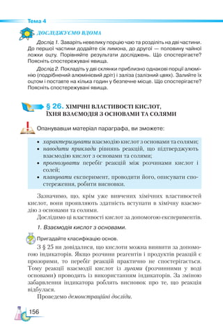 156
Тема 4
Дос­лІд­
жу­
Ємо вдо­ма
Дослід 1. Заваріть невелику порцію чаю та розділіть на дві частини.
До першої частини додайте сік лимона, до другої — половину чайної
ложки оцту. Порівняйте результати досліджень. Що спостерігаєте?
Поясніть спостережувані явища.
Дослід 2. Покладіть у дві склянки приблизно однакові порції алюмі­
нію (подрібнений алюмінієвий дріт) і заліза (залізний цвях). Залийте їх
оцтом і поставте на кілька годин у безпечне місце. Що спостерігаєте?
Поясніть спостережувані явища.
§ 26. ХІМІЧНІ ВЛАСТИВОСТІ КИСЛОТ,­
ЇХНЯ ВЗАЄМОДІЯ З ОСНОВАМИ ТА СОЛЯМИ
Опанувавши матеріал параграфа, ви зможете:
•	 характеризувати взаємодію кислот з основами та солями;
•	 наводити приклади рівнянь реакцій, що підтверджують
взаємодію кислот з основами та солями;
•	 прогнозувати перебіг реакцій між розчинами кислот і
солей;
•	 планувати експеримент, проводити його, описувати спо-
стереження, робити висновки.
Зазначимо, що, крім уже вивчених хімічних властивостей
кислот, вони проявляють здатність вступати в хімічну взаємо-
дію з основами та солями.
Дослідимо ці властивості кислот за допомогою експериментів.
1. Взаємодія кислот з основами.
Пригадайте класифікацію основ.
З § 25 ви довідалися, що кислоти можна виявити за допомо-
гою індикаторів. Якщо розчини реагентів і продуктів реакцій є
прозорими, то перебіг реакцій практично не спостерігається.
Тому реакції взаємодії кислот із лугами (розчинними у воді
основами) проводять із використанням індикаторів. За зміною
забарвлення індикатора роблять висновок про те, що реакція
відбулася.
Проведемо демонстраційні досліди.
 