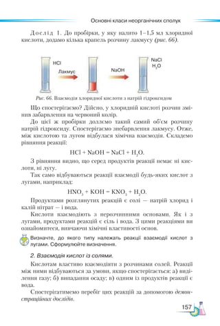 Основні класи неорганічних сполук
157
Рис. 66. Взаємодія хлоридної кислоти з натрій гідроксидом
Дослід 1. До пробірки, у яку налито 1–1,5 мл хлоридної
кислоти, додамо кілька крапель розчину лакмусу (рис. 66).
Що спостерігаємо? Дійсно, у хлоридній кислоті розчин змі-
нив забарвлення на червоний колір.
До цієї ж пробірки доллємо такий самий об’єм розчину
натрій гідроксиду. Спостерігаємо знебарвлення лакмусу. Отже,
між кислотою та лугом відбулася хімічна взаємодія. Складемо
рівняння реакції:
HCl + NaOH = NaCl + H2
O.
З рівняння видно, що серед продуктів реакції немає ні кис-
лоти, ні лугу.
Так само відбуваються реакції взаємодії будь-яких кислот з
лугами, наприклад:
HNO3
+ KOH = KNO3
+ H2
O.
Продуктами розглянутих реакцій є солі — натрій хлорид і
калій нітрат — і вода.
Кислоти взаємодіють з нерозчинними основами. Як і з
лугами, продуктами реакцій є сіль і вода. З цими реакціями ви
ознайомитеся, вивчаючи хімічні властивості основ.
Визначте, до якого типу належать реакції взаємодії кислот з
лугами. Сформулюйте визначення.
2. Взаємодія кислот із солями.
Кислотам властиво взаємодіяти з розчинами солей. Реакції
між ними відбуваються за умови, якщо спостерігається: а) виді-
лення газу; б) випадання осаду; в) одним із продуктів реакції є
вода.
Спостерігатимемо перебіг цих реакцій за допомогою демон-
страційних дослідів.
Лакмус
HCl
NaOH
NaCl
H2
O
 