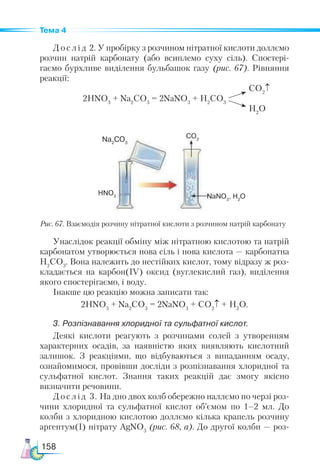 158
Тема 4
Д о с л і д 2. У пробірку з розчином нітратної кислоти доллємо
розчин натрій карбонату (або всиплемо суху сіль). Спостері­
гаємо бурхливе виділення бульбашок газу (рис. 67). Рівняння
реакції:
			 CO2
↑
2HNO3
+ Na2
CO3
= 2NaNO3
+ H2
CO3
H2
O
Рис. 67. Взаємодія розчину нітратної кислоти з розчином натрій карбонату
Унаслідок реакції обміну між нітратною кислотою та натрій
карбонатом утворюється нова сіль і нова кислота — карбонатна
H2
CO3
. Вона належить до нестійких кислот, тому відразу ж роз-
кладається на карбон(ІV) оксид (вуглекислий газ), виділення
якого спостерігаємо, і воду.
Інакше цю реакцію можна записати так:
2HNO3
+ Na2
CO3
= 2NaNO3
+ CO2
↑ + H2
O.
3. Розпізнавання хлоридної та сульфатної кислот.
Деякі кислоти реагують з розчинами солей з утворенням
характерних осадів, за наявністю яких виявляють кислотний
залишок. З реакціями, що відбуваються з випаданням осаду,
ознайомимося, провівши досліди з розпізнавання хлоридної та
сульфатної кислот. Знання таких реакцій дає змогу якісно
визначити речовини.
Дослід 3. На дно двох колб обережно наллємо по черзі роз-
чини хлоридної та сульфатної кислот об’ємом по 1–2 мл. До
колби з хлоридною кислотою доллємо кілька крапель розчину
аргентум(І) нітрату AgNO3
(рис. 68, а). До другої колби — роз-
Na2
CO3
HNO3
CO2
NaNO3
, H2
O
 