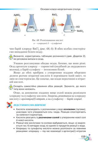Основні класи неорганічних сполук
159
чин барій хлориду BaCl2
(рис. 68, б). В обох колбах спостеріга-
ємо випадання білого осаду.
Визначте, користуючись таблицею розчинності (див. Додаток 2),
які речовини випали в осад.
Уважно розглянувши обидва осади, бачимо, що вони різні.
Осад аргентум хлориду — сирнистий (подібний до звурдженого
молока), а барій сульфату — інтенсивно білий.
Якщо до обох пробірок з утвореними осадами обережно
долити розчин нітратної кислоти й перемішати їхній вміст, то
змін не спостерігаємо. Це означає, що осади нерозчинні в нітрат-
ній кислоті.
Складіть самостійно рівняння обох реакцій. Зазначте, до якого
типу вони належать.
Отже, за допомогою згаданих вище солей можна розпізнати
хлоридну та сульфатну кислоти. Зокрема, реактивом на хлоридну
кислоту є аргентум(І) нітрат, а на сульфатну — барій хлорид.
ПІД­
СУ­
МО­
ВУ­
Є­
МО ВИВЧЕНЕ
•	 Кислоти взаємодіють з розчинними у воді основами (лугами),
унаслідок чого утворюються сіль і вода. Реакцію спостерігають
за наявності індикатора.
•	 Кислоти реагують із розчинами солей з утворенням нової солі
й нової кислоти.
•	 Реакції між кислотами та солями відбуваються, якщо: а) виділя­
ється газ; б) випадає осад; в) одним із продуктів реакції є вода.
•	 Хлоридну та сульфатну кислоти можна розпізнати за певними
реакціями: хлоридну — під час взаємодії з аргентум(І) нітратом
Рис. 68. Розпізнавання кислот:
а — хлоридної; б — сульфатної
а б
 