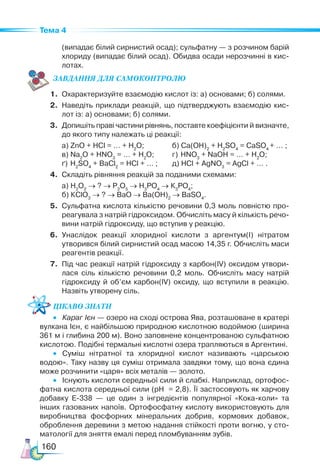 160
Тема 4
(випадає білий сирнистий осад); сульфатну — з розчином барій
хлориду (випадає білий осад). Обидва осади нерозчинні в кис­
лотах.
ЗАВ­
ДАН­НЯ ДЛЯ СамоКОН­ТРО­
ЛЮ
1.	 Охарактеризуйте взаємодію кислот із: а) основами; б) солями.
2.	 Наведіть приклади реакцій, що підтверджують взаємодію кис­
лот із: а) основами; б) солями.
3.	 Допишіть праві частини рівнянь, поставте коефіцієнти й визнач­
те,
до якого типу належать ці реакції:
	 а) ZnО + HCl = … + H2
О; 	 б) Са(ОН)2
+ H2
SO4
= СаSO4
+ … ;
	 в) Na2
O + HNO3
= … + H2
O;	 г) HNO3
+ NaOH = … + H2
O;
	 ґ) H2
SO4
+ BaCl2
= HCl + … ;	 д) HСl + AgNO3
= AgCl + … .
4.	 Складіть рівняння реакцій за поданими схемами:
	 а) Н2
О2
→ ? → Р2
О5
→ Н3
РО4
→ К3
РО4
;
	 б) КClО3
→ ? → ВаО → Ва(ОН)2
→ ВаSO4
.
5.	 Сульфатна кислота кількістю речовини 0,3 моль повністю про­
реагувала з натрій гідроксидом. Обчисліть масу й кількість речо­
вини натрій гідроксиду, що вступив у реакцію.
6.	 Унаслідок реакції хлоридної кислоти з аргентум(І) нітратом
утворився білий сирнистий осад масою 14,35 г. Обчисліть маси
реагентів реакції.
7.	 Під час реакції натрій гідроксиду з карбон(ІV) оксидом утвори­
лася сіль кількістю речовини 0,2 моль. Обчисліть масу натрій
гідроксиду й об’єм карбон(ІV) оксиду, що вступили в реакцію.
Назвіть утворену сіль.
Цікаво знати
•	 Караг Ієн — озеро на сході острова Ява, розташоване в кратері
вулкана Ієн, є найбільшою природною кислотною водоймою (ширина
361 м і глибина 200 м). Воно заповнене концентрованою сульфатною
кислотою. Подібні термальні кислотні озера трапляються в Аргентині.
•	 Суміш нітратної та хлоридної кислот називають «царською
водою». Таку назву ця суміш отримала завдяки тому, що вона єдина
може розчинити «царя» всіх металів — золото.
•	 Існують кислоти середньої сили й слабкі. Наприклад, ортофос­
фатна кислота середньої сили (рН = 2,8). Її застосовують як харчову
добавку Е-338 — це один з інгредієнтів популярної «Кока-коли» та
інших газованих напоїв. Ортофосфатну кислоту використовують для
виробництва фосфорних мінеральних добрив, кормових добавок,
оброблення деревини з метою надання стійкості проти вогню, у сто­
матології для зняття емалі перед пломбуванням зубів.
 