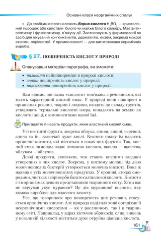 Основні класи неорганічних сполук
161
•	 До слабких кислот належить борна кислота Н3
ВО3
— кристаліч­
ний порошок або кристали білого чи майже білого кольору. Має анти­
септичну і фунгістатичну, в’яжучу дії. Застосовують у фармакології як
засіб для лікування кон’юнктивітів, дерматитів, екзем, зокрема мокрої
екземи, опрілостей. У промисловості — для виготовлення керамічних
виробів.
§ 27. ПОШИРЕНІСТЬ КИСЛОТ У ПРИРОДІ
Опанувавши матеріал параграфа, ви зможете:
•	 називати найпоширеніші в природі кислоти;
•	 знати поширеність кислот у природі;
•	 пояснювати поширеність кислот у природі.
Вам відомо, що назва «кислоти» пов’язана з речовинами, які
мають характерний кислий смак. У природі вони поширені в
організмах рослин, тварин і людини, входять до складу ґрунтів,
утворюють термальні кислотні озера, випадають на землю як
кислотні дощі, є компонентами нашої їжі.
Пригадайте й назвіть продукти, яким властивий кислий смак.
Усі нестиглі фрукти, зокрема яблука, сливи, вишні, черешні,
алича та ін., зазвичай дуже кислі. Кислого смаку їм надають
органічні кислоти, які містяться в соках цих фруктів. Так, кис-
лий смак лимонам надає лимонна кислота, щавлю — щавлева,
яблукам — яблучна.
Деякі продукти, скисаючи, теж стають кислими завдяки
утворенню в них кислот. Зокрема, у кислому молоці під дією
молочнокислих бактерій утворюється молочна кислота. Вона ж
наявна в усіх молочнокислих продуктах. У кропиві, ягодах смо-
родини,листкахікорівербибагатосаліциловоїкислоти.Кислоти
є і в організмах деяких представників тваринного світу. Хто з вас
не відчував укус мурашки? Це дія мурашиної кислоти, яку
комаха виробляє для власного захисту.
Усе, що говорилося про поширеність цих речовин, стосу-
ється органічних кислот. Але природа наділила живі організми й
неорганічними кислотами — як у рослинному, так і в тварин-
ному світі. Наприклад, у ядрах кісточок абрикосів, слив, вишень
у невеликій кількості міститься дуже отруйна ціанідна кислота.
 