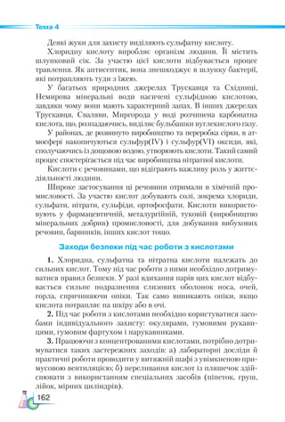 162
Тема 4
Деякі жуки для захисту виділяють сульфатну кислоту.
Хлоридну кислоту виробляє організм людини. Її містить
шлунковий сік. За участю цієї кислоти відбувається процес
травлення. Як антисептик, вона знешкоджує в шлунку бактерії,
які потрапляють туди з їжею.
У  багатьох природних джерелах Трускавця та Східниці,
Немирова мінеральні води насичені сульфідною кислотою,
завдяки чому вони мають характерний запах. В інших джерелах
Трускавця, Сваляви, Миргорода у воді розчинена карбонатна
кислота, що, розпадаючись, виділяє бульбашки вуглекислого газу.
У районах, де розвинуто виробництво та переробка сірки, в ат-
мосфері накопичуються сульфур(ІV) і сульфур(VІ) оксиди, які,
сполучаючись із дощовою водою, утворюють кислоти. Такий самий
процес спостерігається під час виробництва нітратної кислоти.
Кислоти є речовинами, що відіграють важливу роль у життє-
діяльності людини.
Широке застосування ці речовини отримали в хімічній про-
мисловості. За участю кислот добувають солі, зокрема хлориди,
сульфати, нітрати, сульфіди, ортофосфати. Кислоти використо-
вують у фармацевтичній, металургійній, туковій (виробництво
мінеральних добрив) промисловості, для добування вибухових
речовин, барвників, інших кислот тощо.
Заходи безпеки під час роботи з кислотами
1. Хлоридна, сульфатна та нітратна кислоти належать до
сильних кислот. Тому під час роботи з ними необхідно дотриму-
ватися правил безпеки. У разі вдихання парів цих кислот відбу-
вається сильне подразнення слизових оболонок носа, очей,
горла, спричиняючи опіки. Так само виникають опіки, якщо
кислота потрапляє на шкіру або в очі.
2. Під час роботи з кислотами необхідно користуватися засо-
бами індивідуального захисту: окулярами, гумовими рукави-
цями, гумовим фартухом і нарукавниками.
3. Працюючи з концентрованими кислотами, потрібно дотри-
муватися таких застережних заходів: а) лабораторні досліди й
практичні роботи проводити у витяжній шафі з увімкненою при-
мусовою вентиляцією; б) переливання кислот із пляшечок здій-
снювати з використанням спеціальних засобів (піпеток, груш,
лійок, мірних циліндрів).
 