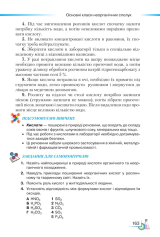 Основні класи неорганічних сполук
163
4. Під час виготовлення розчинів кислот спочатку налити
потрібну кількість води, а потім невеликими порціями прили-
вати кислоту.
5. Не виливати концентровані кислоти в раковини, їх спо-
чатку треба нейтралізувати.
6. Зберігати кислоти в лабораторії тільки в спеціально від-
веденому місці з відповідними написами.
7. У разі потрапляння кислоти на шкіру пошкоджене місце
необхідно промити великою кількістю проточної води, а потім
уражену ділянку обробити розчином натрій гідрогенкарбонату з
масовою часткою солі 5 %.
8. Якщо кислота потрапила в очі, необхідно їх промити під
струменем води, легко промокнути рушником і звернутися до
лікаря за медичною допомогою.
9. Розлиту на підлозі чи столі кислоту потрібно засипати
піском (стружкою засипати не можна), потім зібрати просоче-
ний пісок лопаткою і засипати содою. Після видалення соди про-
мити місце великою кількістю води.
ПІД­
СУ­
МО­
ВУ­
Є­
МО ВИВЧЕНЕ
•	 Кислоти — поширені в природі речовини, що входять до складу
соків овочів і фруктів, шлункового соку, мінеральних вод тощо.
•	 Під час роботи з кислотами в лабораторії необхідно дотримува­
тися заходів безпеки.
•	 Ці речовини набули широкого застосування в хімічній, металур­
гійній і фармацевтичній промисловості.
ЗАВ­
ДАН­НЯ ДЛЯ СамоКОН­ТРО­
ЛЮ
1.	 Назвіть найпоширеніші в природі кислоти органічного та неор­
ганічного походження.
2.	 Наведіть приклади поширення неорганічних кислот у рослин­
ному та тваринному світі. Назвіть їх.
3.	 Поясніть роль кислот у життєдіяльності людини.
4.	 Установіть відповідність між формулами кислот і відповідних їм
оксидів.
	 А	 HNO3 	 1	 SO2
	 Б	 H3
PO3 	 2	 N2O5
	 В	 H2SO3	 3	 CO2
	 Г	 H2CO3 	 4	 SO3
			 5	 P2O3
 
