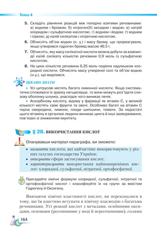 164
Тема 4
5.	 Складіть рівняння реакцій між попарно взятими речовинами:
а)  воднем і бромом; б) нітроген(V) оксидом і водою; в) натрій
хлоридом і сульфатною кислотою; г) воднем і йодом; ґ) воднем
і сіркою; д) калій силікатом і нітратною кислотою.
6.	 Обчисліть об’єм водню (н.  у.) і масу брому, що прореагували,
якщо утворився гідроген бромід масою 40,5 г.
7.	 Обчисліть, яку масу силікатної кислоти можна добути за взаємо­
дії калій силікату кількістю речовини 0,9 моль із сульфатною
кислотою.
8.	 На цинк кількістю речовини 0,25 моль подіяли надлишком хло­
ридної кислоти. Обчисліть масу утвореної солі та об’єм водню
(н.у.), що виділився.
Цікаво знати
•	 Усі цитрусові містять багато лимонної кислоти. Якщо система­
тично споживати їх зранку натщесерце, то вони можуть роз’їдати сли­
зову оболонку шлунка, унаслідок чого виникає печія.
•	 Аскорбінову кислоту, відому у фармації як вітамін С, у великій
кількості містять свіжі фрукти та овочі. Особливо багаті на вітамін С
чорна смородина, лимони, плоди шипшини, томати. За недостачі
цього вітаміну в організмі людини виникає цинга й інші захворювання,
пов’язані зі зниженням імунітету.
§ 28.ВИКОРИСТАННЯ КИСЛОТ
Опанувавши матеріал параграфа, ви зможете:
•	 називати кислоти, які найчастіше використовують у різ-
них галузях господарства України;
•	 описувати сфери застосування кислот;
•	 характеризувати використання найпоширеніших кис-
лот: хлоридної, сульфатної, нітратної, ортофосфатної.
Пригадайте хімічні формули хлоридної, сульфатної, нітратної та
ортофосфатної кислот і класифікуйте їх на групи за вмістом
Гідрогену й Оксигену.
Вивчаючи хімічні властивості кислот, ви переконалися в
тому, що їм властиво вступати в хімічну взаємодію з багатьма
речовинами. Усі реакції кислот з металами, основними окси-
дами, основами (розчинними у воді й нерозчинними), солями
 