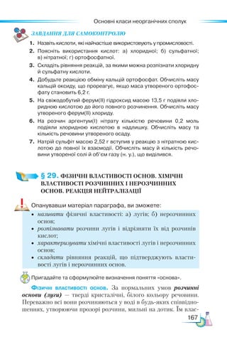 Основні класи неорганічних сполук
167
ЗАВ­
ДАН­НЯ ДЛЯ СамоКОН­ТРО­
ЛЮ
1.	 Назвіть кислоти, які найчастіше використовують у промисловості.
2.	 Поясніть використання кислот: а) хлоридної; б) сульфатної;
в) нітратної; г) ортофосфатної.
3.	 Складіть рівняння реакцій, за якими можна розпізнати хлоридну
й сульфатну кислоти.
4.	 Добудьте реакцією обміну кальцій ортофосфат. Обчисліть масу
кальцій оксиду, що прореагує, якщо маса утвореного ортофос­
фату становить 6,2 г.
5.	 На свіжодобутий ферум(ІІ) гідроксид масою 13,5 г подіяли хло­
ридною кислотою до його повного розчинення. Обчисліть масу
утвореного ферум(ІІ) хлориду.
6.	 На розчин аргентум(І) нітрату кількістю речовини 0,2 моль
подія­
ли хлоридною кислотою в надлишку. Обчисліть масу та
кількість речовини утвореного осаду.
7.	 Натрій сульфіт масою 2,52 г вступив у реакцію з нітратною кис­
лотою до повної їх взаємодії. Обчисліть масу й кількість речо­
вини утвореної солі й об’єм газу (н. у.), що виділився.
§ 29. ФІЗИЧНІ ВЛАСТИВОСТІ ОСНОВ. ХІМІЧНІ
ВЛАСТИВОСТІ РОЗЧИННИХ І НЕРОЗЧИННИХ
ОСНОВ. РЕАКЦІЯ НЕЙТРАЛІЗАЦІЇ
Опанувавши матеріал параграфа, ви зможете:
•	 називати фізичні властивості: а) лугів; б) нерозчинних
основ;
•	 розпізнавати розчини лугів і відрізняти їх від розчинів
кислот;
•	 характеризувати хімічні властивості лугів і нерозчинних
основ;
•	 складати рівняння реакцій, що підтверджують власти-
вості лугів і нерозчинних основ.
Пригадайте та сформулюйте визначення поняття «основа».
Фізичні властивості основ. За нормальних умов розчинні
основи (луги) — тверді кристалічні, білого кольору речовини.
Переважно всі вони розчиняються у воді в будь-яких співвідно-
шеннях, утворюючи прозорі розчини, мильні на дотик. Їм влас-
 