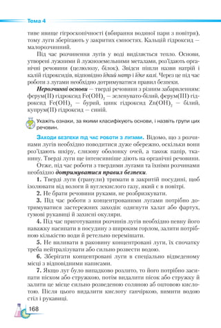 168
Тема 4
тиве явище гігроскопічності (вбирання водяної пари з повітря),
тому луги зберігають у закритих ємностях. Кальцій гідроксид —
малорозчинний.
Під час розчинення лугів у воді виділяється тепло. Основи,
утворені лужними й лужноземельними металами, роз’їдають орга-
нічні речовини (целюлозу, білок). Звідси пішли назви натрій і
калій гідроксидів, відповідно їдкий натр і їдке калі. Через це під час
роботи з лугами необхідно дотримуватися правил безпеки.
Нерозчинні основи — тверді речовини з різним забарвленням:
ферум(ІІ) гідроксид Fe(OH)2
— зеленувато-білий, фе­
рум(ІІІ) гід-
роксид Fe(OH)3
— бурий, цинк гідроксид Zn(OH)2
  — білий,
купрум(ІІ) гідроксид — синій.
Укажіть ознаки, за якими класифікують основи, і назвіть групи цих
речовин.
Заходи безпеки під час роботи з лугами. Відомо, що з розчи-
нами лугів необхідно поводитися дуже обережно, оскільки вони
роз’їдають шкіру, слизову оболонку очей, а також папір, тка-
нину. Тверді луги ще інтенсивніше діють на органічні речовини.
Отже, під час роботи з твердими лугами та їхніми розчинами
необхідно дотримуватися правил безпеки.
1. Тверді луги (гранули) тримати в закритій посудині, щоб
ізолювати від вологи й вуглекислого газу, який є в повітрі.
2. Не брати речовини руками, не розбризкувати.
3. Під час роботи з концентрованими лугами потрібно до-
тримуватися застережних заходів: одягнути халат або фартух,
гумові рукавиці й захисні окуляри.
4. Під час приготування розчинів лугів необхідно певну його
наважку насипати в посудину з широким горлом, залити потріб-
ною кількістю води й ретельно перемішати.
5. Не виливати в раковину концентровані луги, їх спочатку
треба нейтралізувати або сильно розвести водою.
6. Зберігати концентровані луги в спеціально відведеному
місці з відповідними написами.
7. Якщо луг було випадково розлито, то його потрібно заси-
пати піском або стружкою, потім видалити пісок або стружку й
залити це місце сильно розведеною соляною аб оцтовою кисло-
тою. Після цього видалити кислоту ганчіркою, вимити водою
стіл і рукавиці.
 