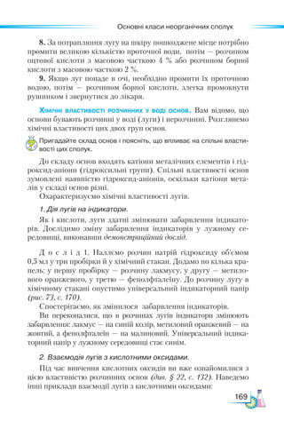 Основні класи неорганічних сполук
169
8. За потрапляння лугу на шкіру пошкоджене місце потрібно
промити великою кількістю проточної води, потім — розчином
оцтової кислоти з масовою часткою 4  % або розчином борної
кислоти з масовою часткою 2 %.
9. Якщо луг попаде в очі, необхідно промити їх проточною
водою, потім — розчином борної кислоти, злегка промокнути
рушником і звернутися до лікаря.
Хімічні властивості розчинних у воді основ. Вам відомо, що
основи бувають розчинні у воді (луги) і нерозчинні. Розглянемо
хімічні властивості цих двох груп основ.
Пригадайте склад основ і поясніть, що впливає на спільні власти­
вості цих сполук.
До складу основ входять катіони металічних елементів і гід-
роксид-аніони (гідроксильні групи). Спільні властивості основ
зумовлені наявністю гідроксид-аніонів, оскільки катіони мета-
лів у складі основ різні.
Охарактеризуємо хімічні властивості лугів.
1.	Дія лугів на індикатори.
Як і кислоти, луги здатні змінювати забарвлення індикато-
рів. Дослідимо зміну забарвлення індикаторів у лужному се-
редовищі, виконавши демонстраційний дослід.
Д о с л і д 1. Наллємо розчин натрій гідроксиду об’ємом
0,5 мл у три пробірки й у хімічний стакан. Додамо по кілька кра-
пель: у першу пробірку — розчину лакмусу, у другу — метило-
вого оранжевого, у третю — фенолфталеїну. До розчину лугу в
хімічному стакані опустимо універсальний індикаторний папір
(рис. 73, с. 170).
Спостерігаємо, як змінилося забарвлення індикаторів.
Ви переконалися, що в розчинах лугів індикатори змінюють
забарвлення: лакмус — на синій колір, метиловий оранжевий — на
жовтий, а фенолфталеїн — на малиновий. Універсальний індика-
торний папір у лужному середовищі стає синім.
2. Взаємодія лугів з кислотними оксидами.
Під час вивчення кислотних оксидів ви вже ознайомилися з
цією властивістю розчинних основ (див. § 22, с. 132). Наведемо
інші приклади взаємодії лугів з кислотними оксидами:
 