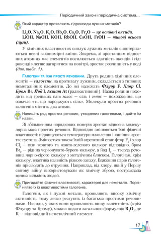 17
Періодичний закон і періодична система...
Який характер проявляють гідроксиди лужних металів?
Li2
O, Na2
O, K2
O, Rb2
O, Cs2
O, Fr2
O — це основні оксиди.
LiOH, NaOH, KOH, RbOH, CsOH, FrOH — типові основи
(луги).
У хімічних властивостях сполук лужних металів спостеріга-
ються певні закономірні зміни. Зокрема, зі зростанням віднос-
них атомних мас елементів посилюється здатність оксидів і гід-
роксидів легше загорятися на повітрі, зростає розчинність у воді
(див. табл. 1).
Галогени та їхні прості речовини. Друга родина хімічних еле-
ментів — галогени, на противагу лужним, складається з типових
неметалічних елементів. До неї належать Флуор F, Хлор Cl,
Бром Br, Йод I, Астат At (радіоактивний). Назва родини похо-
дить від грецьких слів галос — сіль і генос — походження, що
означає «ті, що народжують сіль». Молекули простих речовин
галогенів містять два атоми.
Напишіть ряд простих речовин, утворених галогенами, і дайте їм
назви.
Зі збільшенням порядкових номерів зростає відносна молеку-
лярна маса простих речовин. Відповідно змінюються їхні фізичні
властивості: підвищуються температури плавлення і кипіння, зрос-
тає густина. Змінюється також їхній агрегатний стан: фтор F2
і хлор
Cl2
 — гази жовтого та жовто-зеленого кольору відповідно, бром
Br2
— рідина червонувато-бурого кольору, а йод I2
— тверда речо-
вина чорно-сірого кольору з металічним блиском. Галогенам, крім
кольору, властива наявність різкого запаху. Вдихання парів галоге-
нів призводить до отруєння. На­­
прик­­
лад, від хлору, який у Першу
світову війну використовували як хімічну зброю, постраждала
велика кількість людей.
Пригадайте фізичні властивості, характерні для неметалів. Порів­
няй­
те їх із властивостями галогенів.
Галогени, як і лужні метали, проявляють високу хімічну
активність, тому легко реагують із багатьма простими речови-
нами. Оксиди, у яких вони проявляють вищу валентність (крім
Флуору та Брому), можна подати загальною формулою R2
О7
, де
R — відповідний неметалічний елемент.
 