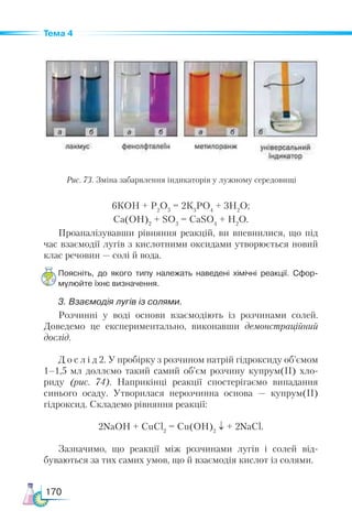 170
Тема 4
6КОН + Р2
О5
= 2К3
РО4
+ 3Н2
О;
Са(ОН)2
+ SO3
= СаSO4
+ Н2
О.
Проаналізувавши рівняння реакцій, ви впевнилися, що під
час взаємодії лугів з кислотними оксидами утворюється новий
клас речовин — солі й вода.
Поясніть, до якого типу належать наведені хімічні реакції. Сфор­-
мулюйте їхнє визначення.
3. Взаємодія лугів із солями.
Розчинні у воді основи взаємодіють із розчинами солей.
Доведемо це експериментально, виконавши демонстраційний
дослід.
Д о с л і д 2. У пробірку з розчином натрій гідроксиду об’ємом
1–1,5 мл доллємо такий самий об’єм розчину купрум(ІІ) хло-
риду (рис. 74). Наприкінці реакції спостерігаємо випадання
синього осаду. Утворилася нерозчинна основа — купрум(ІІ)
гідроксид. Складемо рівняння реакції:
2NaOH + CuCl2
= Cu(OH)2
↓ + 2NaCl.
Зазначимо, що реакції між розчинами лугів і солей від-
буваються за тих самих умов, що й взаємодія кислот із солями.
Рис. 73. Зміна забарвлення індикаторів у лужному середовищі
 