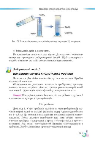 Основні класи неорганічних сполук
171
Рис. 74. Взаємодія розчину натрій гідроксиду з купрум(ІІ) хлоридом
4. Взаємодія лугів з кислотами.
Ця властивість основ вам уже відома. Для кращого засвоєння
матеріалу проведемо лабораторний дослід. Щоб спостерігати
перебіг хімічних реакцій, скористаємося індикаторами.
Ла­
бо­
ра­
тор­
ний дос­
лід 3
ВЗАЄМОДІЯ ЛУГІВ З КИСЛОТАМИ В РОЗЧИНІ
Завдання. Дослідіть взаємодію лугів з кислотами. Зробіть
відповідні висновки.
Обладнання та реактиви: штатив із пробірками; препару-
вальне скельце; нагрівач; піпетка; тримач; розчини натрій, калій
та кальцій гідроксидів, фенолфталеїну; хлоридна кислота.
Увага! Повторіть правила безпеки під час роботи з лугами й
кислотами та суворо дотримуйтеся їх.
Хід роботи
Дослід 1. У три пробірки налийте по черзі (обережно!) роз-
чини натрій, калій та кальцій (вапняна вода) гідроксидів об’ємом
по 1–1,5 мл. До кожної з них крапніть по кілька крапель фенол­
фталеїну. Потім долийте приблизно такі самі об’єми кислот:
у першу пробірку — хлоридної, у другу — сульфатної, а в третю —
нітратної. Які зміни спостерігаєте? Впишіть спостереження в
таблицю. Зробіть висновки про спостережувані явища.
 