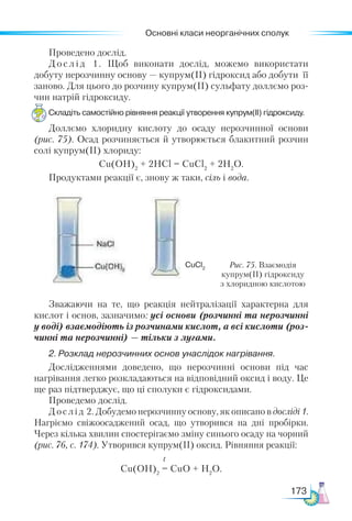 Основні класи неорганічних сполук
173
Проведено дослід.
Д о с л і д 1. Щоб виконати дослід, можемо використати
добуту нерозчинну основу — купрум(ІІ) гідроксид або добути її
заново. Для цього до розчину купрум(ІІ) сульфату доллємо роз-
чин натрій гідроксиду.
Складіть самостійно рівняння реакції утворення купрум(ІІ) гідроксиду.
Доллємо хлоридну кислоту до осаду нерозчинної основи
(рис. 75). Осад розчиняється й утворюється блакитний розчин
солі купрум(ІІ) хлориду:
Cu(OH)2
+ 2HCl = CuCl2
+ 2H2
О.
Продуктами реакції є, знову ж таки, сіль і вода.
Рис. 75. Взаємодія
купрум(ІІ) гідроксиду
з хлоридною кислотою
CuCl2
Зважаючи на те, що реакція нейтралізації характерна для
кислот і основ, зазначимо: усі основи (розчинні та нерозчинні
у воді) взаємодіють із розчинами кислот, а всі кислоти (роз­
чинні та нерозчинні) — тільки з лугами.
2.	Розклад нерозчинних основ унаслідок нагрівання.
Дослід­
жен­
нями доведено, що нерозчинні основи під час
нагрівання легко розкладаються на відповідний оксид і воду. Це
ще раз підтверджує, що ці сполуки є гідроксидами.
Проведемо дослід.
Дослід 2. Добудемо нерозчинну основу, як описано в досліді 1.
Нагріємо свіжоосаджений осад, що утворився на дні пробірки.
Через кілька хвилин спостерігаємо зміну синього осаду на чорний
(рис. 76, с. 174). Утворився купрум(ІІ) оксид. Рівняння реакції:
					 t
Cu(OH)2
= CuO + H2
O.
 