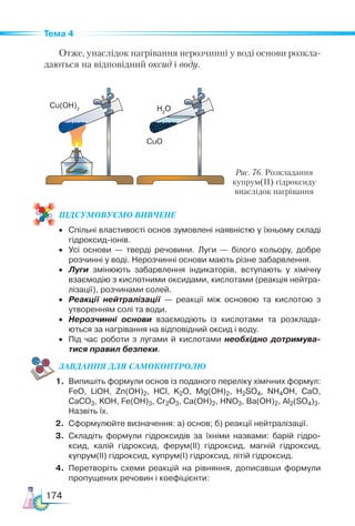 174
Тема 4
Отже, унаслідок нагрівання нерозчинні у воді основи розкла-
даються на відповідний оксид і воду.
ПІД­
СУ­
МО­
ВУ­
Є­
МО ВИВЧЕНЕ
•	 Спільні властивості основ зумовлені наявністю у їхньому складі
гідроксид-іонів.
•	 Усі основи — тверді речовини. Луги — білого кольору, добре
розчинні у воді. Нерозчинні основи мають різне забарвлення.
•	 Луги змінюють забарвлення індикаторів, вступають у хімічну
взаємодію з кислотними оксидами, кислотами (реакція нейтра­
лізації), розчинами солей.
•	 Реакції нейтралізації — реакції між основою та кислотою з
утворенням солі та води.
•	 Нерозчинні основи взаємодіють із кислотами та розклада­
ються за нагрівання на відповідний оксид і воду.
•	 Під час роботи з лугами й кислотами необхідно дотримува-
тися правил безпеки.
ЗАВ­
ДАН­НЯ ДЛЯ СамоКОН­ТРО­
ЛЮ
1.	 Випишіть формули основ із поданого переліку хімічних формул:
FeO, LiOH, Zn(OH)2, HCl, K2O, Mg(OH)2, H2SO4, NH4OH, CaO,
CaCO3, KOH, Fe(OH)3, Cr2O3, Ca(OH)2, HNO3, Ba(OH)2, Al2(SO4)3.
	 Назвіть їх.
2.	 Сформулюйте визначення: а) основ; б) реакції нейтралізації.
3.	 Складіть формули гідроксидів за їхніми назвами: барій гідро­
ксид, калій гідроксид, ферум(ІІ) гідроксид, магній гідроксид,
купрум(ІІ) гідроксид, купрум(І) гідроксид, літій гідроксид.
4.	 Перетворіть схеми реакцій на рівняння, дописавши формули
пропущених речовин і коефіцієнти:
Рис. 76. Розкладання
купрум(ІІ) гідроксиду
внаслідок нагрівання
Cu(OH)2 H2
O
CuO
 