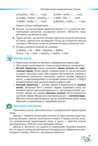 Основні класи неорганічних сполук
175
	 а) Са(ОН)2 + HCl → … + H2O;	 б) KOH + H3
PO4
= …. + H2
O;
	 в) CuSO4 + NaOH → Cu(OH)2 + …; г) KOH + SO3 → … + H2O;
	 ґ) NaOH + H2SO4 → … + H2O; д) Ba(OH)2
+ H2
SO4
→ … + H2O.
	 Укажіть реакції нейтралізації.
5.	 Розчин, що містив барій гідроксид масою 17,1 г, повністю ней­
тралізували розчином сульфатної кислоти. Обчисліть масу
речовини, що випала в осад.
6.	 Через розчин, що містив кальцій гідроксид кількістю речовини
0,2 моль, пропустили сульфур(VІ) оксид до утворення кальцій
сульфату. Обчисліть кількість речовини й масу утвореної солі.
7.	 Складіть рівняння реакцій за схемами:
	 а) КMnO4 → O2 → BaO → Ba(OH)2 → BaSO4;
	 б) H2O → O2 → CaO → Ca(OH)2 → CaCO3 → CaO.
Цікаво знати
•	 Нерозчинні основи не змінюють забарвлення індикаторів.
•	 Луги можуть розкладатися тільки за дуже високих температур.
•	 Натрій гідроксид інакше називають їдким натром або каус-
тичною содою. Назву «їдкий» отримав через те, що він мильний
на дотик і роз’їдає шкіру. Має широке застосування, зокрема у
виробництві дизельного біопалива, мийних засобів (твердого
мила), у нафтопереробній та паперовій промисловості. У побуті
використовують для чищення каналізаційних труб.
•	 Кальцій гідроксид — основа, відома в будівництві як гашене
вапно. Змішавши його з піском і водою, отримують масу, яку
використовують для штукатурення стін. Ця основа утворює сус­
пензію, відому під назвою вапняне молоко. Після розділення
суспензії зверху збирається прозорий розчин — вапняна вода.
Вапняне молоко застосовують під час виробництва цукру та для
боротьби зі шкідниками й хворобами рослин.
Дос­лІд­
жу­
Ємо вдо­ма
Приготуйте розчин фенолфталеїну й універсальний індикаторний
папір.
Дослід 1. Налийте на дно двох склянок по черзі вапняну воду (гід­
роксид кальцію) і розчин нашатирного спирту. У першу склянку опус­
тіть універсальний індикаторний папір, у другу — крапніть розчин
фенолфталеїну. Поясніть спостережувані явища.
Дослід 2. Витисніть сік лимона й невеликими порціями долийте
його в першу склянку до відновлення попереднього забарвлення інди­
каторного паперу. Поясніть, яка реакція відбулася.
 