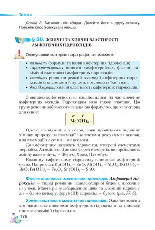 176
Тема 4
Дослід 3. Витисніть сік яблука. Долийте його в другу склянку.
Поясніть спостережуване явище.
§ 30. ФІЗИЧНІ ТА ХІМІЧНІ ВЛАСТИВОСТІ
АМФОТЕРНИХ ГІДРОКСИДІВ
Опанувавши матеріал параграфа, ви зможете:
•	 називати формули та назви амфотерних гідроксидів;
•	 характеризувати поняття «амфотерність», фізичні та
хімічні властивості амфотерних гідроксидів;
•	 складати рівняння реакцій взаємодії амфотерних гідро-
ксидів із кислотами й лугами, пояснювати їхні типи;
•	 досліджувати хімічні властивості амфотерних гідроксидів.
З явищем амфотерності ви ознайомилися під час вивчення
амфотерних оксидів. Гідроксидам воно також властиве. Цю
групу речовин зображають загальною формулою, що характерна
для основ:
n I
Ме(ОН)n
Однак, на відміну від основ, вони проявляють подвійну
хімічну природу: за взаємодії з кислотами реагують як основи,
а за взаємодії з лугами — як кислоти.
До амфотерних належать гідроксиди, утворені елементами
Берилієм, Алюмінієм, Цинком. Серед елементів, що проявляють
змінну валентність, — Ферум, Хром, Плюмбум.
Кожному амфотерному гідроксиду відповідає амфотерний
оксид. Наприклад: Zn(OH)2
— ZnO, Al(OH)3
— Al2
O3
, Be(OH)2
 —
BeO, Fe(OH)3
— Fe2
O3
, Sn(OH)2
— SnO.
Фізичні властивості амфотерних гідроксидів. Амфотерні гід­
роксиди — тверді речовини немолекулярної будови, нерозчин­
-
ні у воді. Мають різне забарвлення: цинк та алюміній гідрокси­
-
ди — білого кольору, ферум(ІІІ) гідроксид — бурого (рис. 77, б).
Хімічні властивості амфотерних гідроксидів. Ознайомимося з
хімічними властивостями амфотерних гідроксидів на прикладі
цинк та алюміній гідроксидів.
.
 